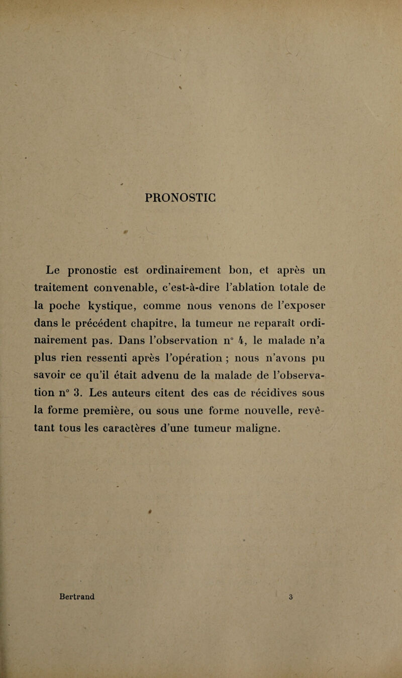PRONOSTIC Le pronostic est ordinairement bon, et après un traitement convenable, c’est-à-dire l’ablation totale de la poche kystique, comme nous venons de l’exposer dans le précédent chapitre, la tumeur ne reparaît ordi¬ nairement pas. Dans l’observation n° 4, le malade n’a plus rien ressenti après l’opération ; nous n’avons pu savoir ce qu’il était advenu de la malade de l’observa¬ tion n° 3. Les auteurs citent des cas de récidives sous la forme première, ou sous une forme nouvelle, revê¬ tant tous les caractères d’une tumeur maligne. Bertrand 3