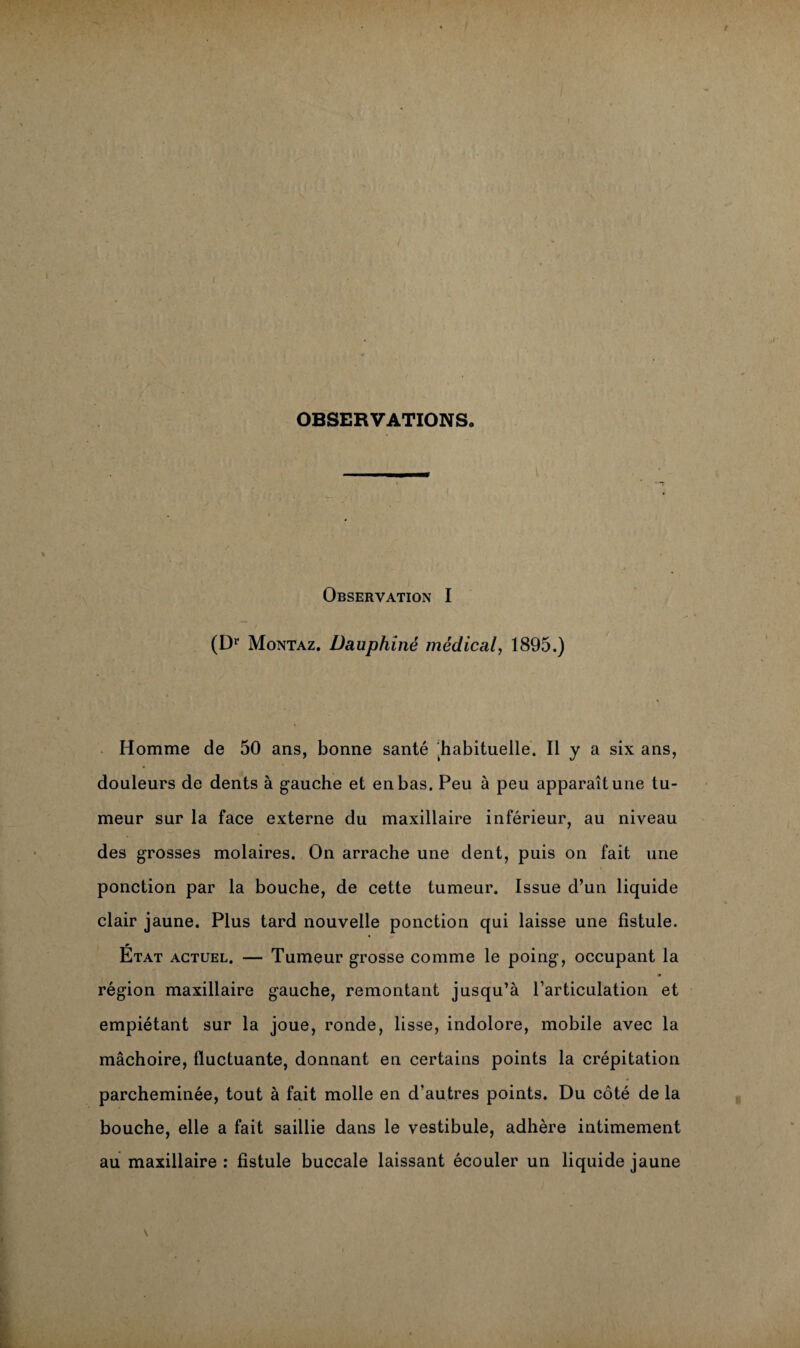 OBSERVATIONS. Observation I (Dr Montaz. Dauphiné médical, 1895.) Homme de 50 ans, bonne santé habituelle. Il y a six ans, douleurs de dents à gauche et en bas. Peu à peu apparaît une tu¬ meur sur la face externe du maxillaire inférieur, au niveau des grosses molaires. On arrache une dent, puis on fait une ponction par la bouche, de cette tumeur. Issue d’un liquide clair jaune. Plus tard nouvelle ponction qui laisse une fistule. État actuel. — Tumeur grosse comme le poing, occupant la région maxillaire gauche, remontant jusqu’à l’articulation et empiétant sur la joue, ronde, lisse, indolore, mobile avec la mâchoire, fluctuante, donnant en certains points la crépitation parcheminée, tout à fait molle en d’autres points. Du côté de la bouche, elle a fait saillie dans le vestibule, adhère intimement au maxillaire : fistule buccale laissant écouler un liquide jaune