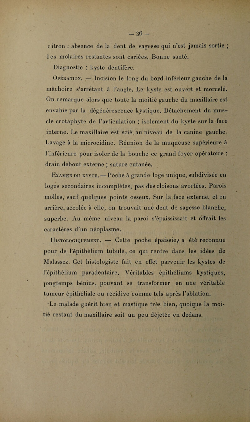 citron : absence de la dent de sagesse qui n’est jamais sortie ; les molaires restantes sont cariées. Bonne santé. Diagnostic : kyste dentifère. Opération. — Incision le long du bord inférieur gauche de la mâchoire s’arrêtant à l’angle. Le kyste est ouvert et morcelé. On remarque alors que toute la moitié gauche du maxillaire est envahie par la dégénérescence kystique. Détachement du mus¬ cle crotaphyte de l’articulation : isolement du kyste sur la face interne. Le maxillaire est scié, au niveau de la canine gauche. Lavage à la microcidine. Réunion de la muqueuse supérieure à l’inférieure pour isoler de la bouche ce grand foyer opératoire : drain debout externe ; suture cutanée. Examen du kyste. — Poche à grande loge unique, subdivisée en i loges secondaires incomplètes, pas des cloisons avortées. Parois molles, sauf quelques points osseux. Sur la face externe, et en arrière, accolée à elle, on trouvait une dent de sagesse blanche, superbe. Au même niveau la paroi s’épaississait et offrait les caractères d’un néoplasme. « Histologiquement. — Cette poche épaissie,* a été reconnue pour de l’épithélium tubulé, ce qui rentre dans les idées de Malassez. Cet histologiste fait en effet parvenir, les kystes de l’épithélium paradentaire. Véritables épithéliums kystiques, jongtemps bénins, pouvant se transformer en une véritable tumeur épithéliale ou récidive comme tels après l’ablation. *Le malade guérit bien et mastique très bien, quoique la moi- % * tié restant du maxillaire soit un peu déjetée en dedans.
