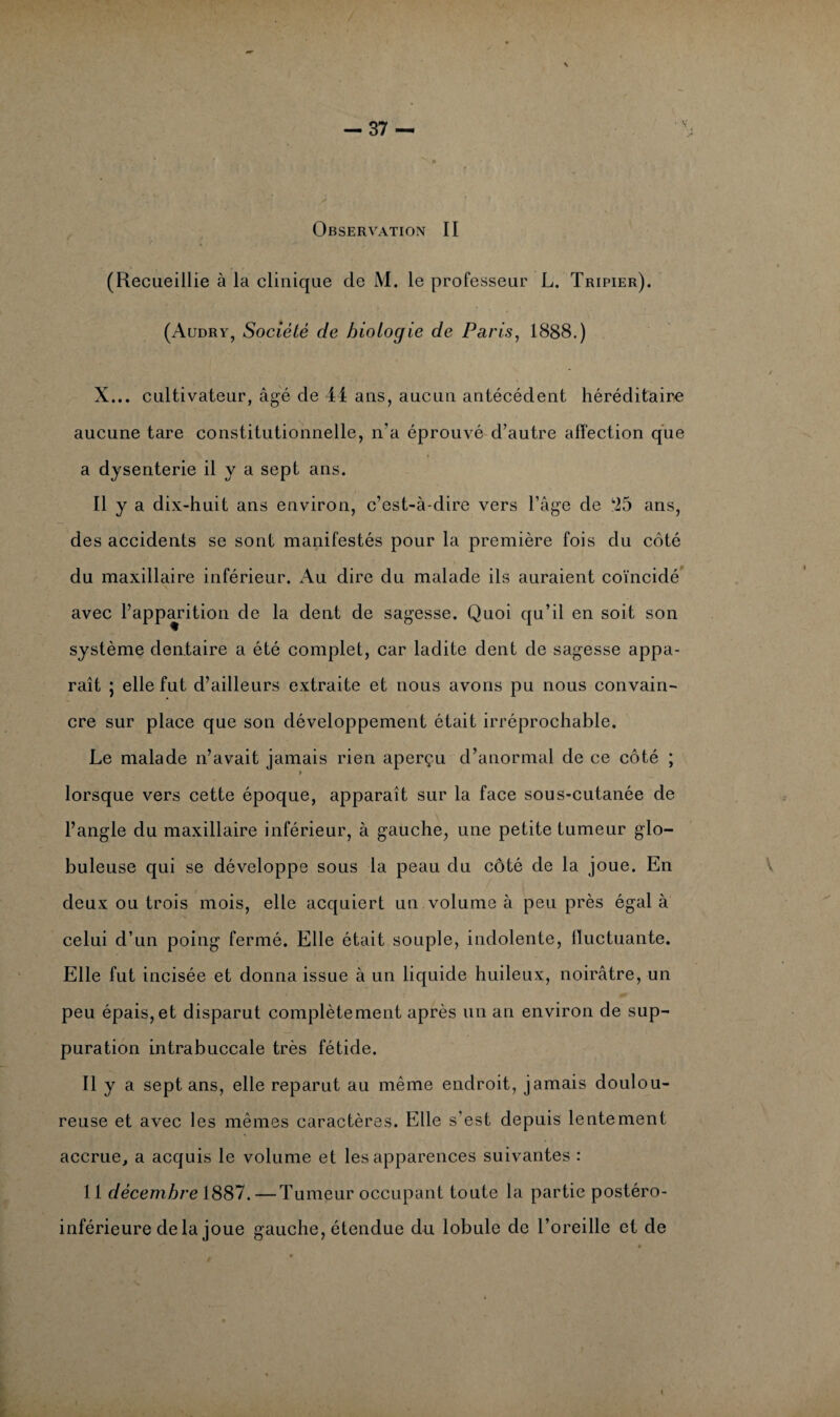 Observation II (Recueillie à la clinique de M. le professeur L. Tripier). (Audry, Société de biologie de Paris, 1888.) X... cultivateur, âgé de 44 ans, aucun antécédent héréditaire aucune tare constitutionnelle, n'a éprouvé d’autre affection que a dysenterie il y a sept ans. Il y a dix-huit ans environ, c’est-à-dire vers l’âge de **25 ans, des accidents se sont manifestés pour la première fois du côté du maxillaire inférieur. Au dire du malade ils auraient coïncidé avec l’apparition de la dent de sagesse. Quoi qu’il en soit son système dentaire a été complet, car ladite dent de sagesse appa¬ raît ; elle fut d’ailleurs extraite et nous avons pu nous convain¬ cre sur place que son développement était irréprochable. Le malade n’avait jamais rien aperçu d’anormal de ce côté ; > lorsque vers cette époque, apparaît sur la face sous-cutanée de l’angle du maxillaire inférieur, à gauche, une petite tumeur glo¬ buleuse qui se développe sous la peau du côté de la joue. En deux ou trois mois, elle acquiert un volume à peu près égal à celui d’un poing fermé. Elle était souple, indolente, fluctuante. Elle fut incisée et donna issue à un liquide huileux, noirâtre, un peu épais, et disparut complètement après un an environ de sup¬ puration intrabuccale très fétide. il y a sept ans, elle reparut au même endroit, jamais doulou¬ reuse et avec les mêmes caractères. Elle s’est depuis lentement accrue, a acquis le volume et les apparences suivantes : 11 décembre 1887. —Tumeur occupant toute la partie postéro- inférieure de la joue gauche, étendue du lobule de l’oreille et de