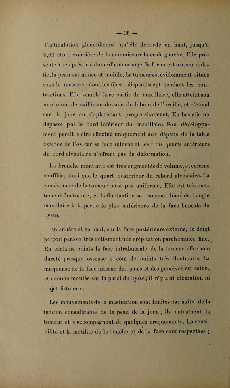 l'articulation glénoïdienné, qu’elle déborde en haut, jusqu’à 0,02 ctm., en arrière de la commissure buccale gauche. Elle pré¬ sente à peu près le volume d’une orange. Sa forme est un peu apla¬ tie, la peau est mince et mobile. La tumeurestévidemment située sous le masséter dont les fibres disparaissent pendant les con¬ tractions. Elle semble faire partie du maxillaire, elle atteint son maximum de saillie au-dessous du lobule de l’oreille, et s’étend sur la joue en s’aplatissant progressivement. En bas elle ne dépasse pas le bord inférieur du maxillaire. Son développe¬ ment paraît s’être effectué uniquement aux dépens de la table externe de l’os,car sa face interne et les trois quarts antérieurs du bord alvéolaire n’offrent pas de déformation. La branche montante est très augmentéede volume, et comme soufflée, ainsi que le quart postérieur du rebord alvéolaire. La consistance de la tumeur n’est pas uniforme. Elle est très net- \ tement fluctuante, et la fluctuation se transmet bien de l'angle maxillaire à la partie la plus antérieure de la face buccale du kyste. En arrière et en haut, sur la face postérieure externe, le doigt perçoit parfois très nettement une crépitation parcheminée fine. En certains points la face intrabuccale de la tumeur offre une dureté presque osseuse à côté de points très fluctuants. La muqueuse de la face interne des joues et des gencives est saine, et comme moulée sur la paroi du kyste; il n’y a ni ulcération ni trajet fîstuleux. Les mouvements de la mastication sont limités par suite de la tension considérable de la peau de la joue ; ils entraînent la tumeur et s’accompagnent de quelques craquements. La sensi- % bilité et la motilité de la bouche et de la face sont respectées ;