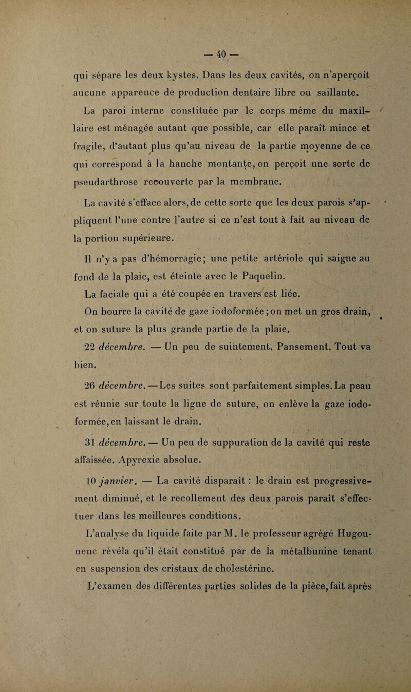 qui sépare les deux kystes. Dans les deux cavités, on n’aperçoit aucune apparence de production dentaire libre ou saillante. La paroi interne constituée par le corps même du maxil¬ laire est ménagée autant que possible, car elle paraît mince et fragile, d’autant plus qu’au niveau de la partie moyenne de ce qui correspond à la hanche montante, on perçoit une sorte de pseudarthrose recouverte par la membrane. La cavité s’efface alors, de cette sorte que les deux parois s’ap- pliquent Tune contre l’autre si ce n’est tout à fait au niveau de la portion supérieure. Il n’y a pas d’hémorragie; une petite artériole qui saigne au fond de la plaie, est éteinte avec le Paquelin. La faciale qui a été coupée en travers est liée. On bourre la cavité de gaze iodoformée ;on met un gros drain, et on suture la plus grande partie de la plaie. 22 décembre. — Un peu de suintement. Pansement. Tout va bien. 26 décembre. — Les suites sont parfaitement simples. Là peau est réunie sur toute la ligne de suture, on enlève la gaze iodo¬ formée, en laissant le drain. 31 décembre. — Un peu de suppuration de la cavité qui reste affaissée. Apyrexie absolue. 10 janvier. — La cavité disparaît : le drain est progressive¬ ment diminué, et le recollement des deux parois paraît s’effec¬ tuer dans les meilleures conditions. L’analyse du liquide faite parM. le professeur agrégé Hugou- nenc révéla qu’il était constitué par de la métalbunine tenant en suspension des cristaux de cholestérine. L’examen des différentes parties solides de la pièce, fait après