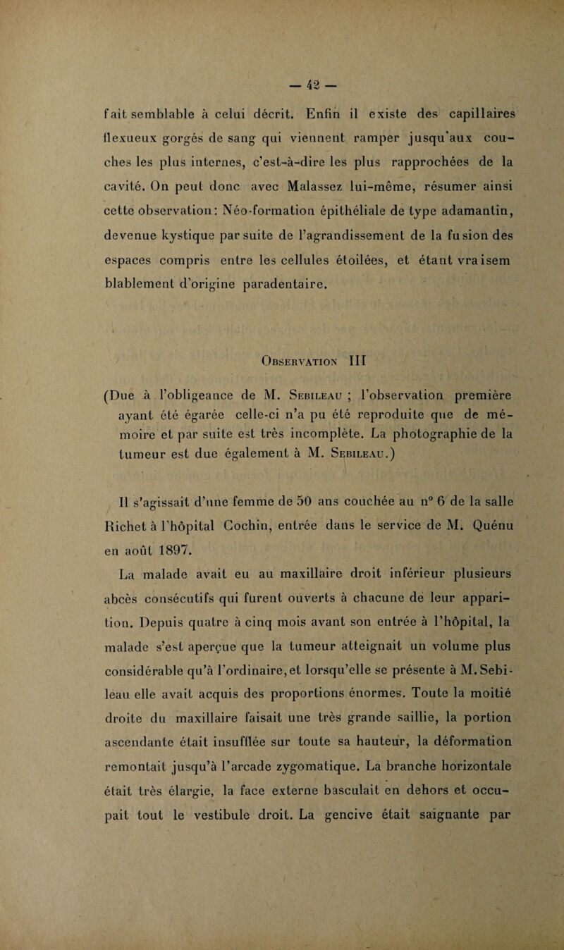fait semblable à celui décrit. Enfin il existe des capillaires ilexueux gorgés de sang qui viennent ramper jusqu'aux cou¬ ches les plus internes, c’est-à-dire les plus rapprochées de la cavité. On peut donc avec Malassez lui-même, résumer ainsi cette observation: Néo-formation épithéliale de type adamantin, devenue kystique par suite de l’agrandissement de la fusion des espaces compris entre les cellules étoilées, et étant vraisem blablement d’origine paradentaire. Observation III (Due à l’obligeance de M. Skbileau ; l’observation première ayant été égarée celle-ci n’a pu été reproduite que de mé¬ moire et par suite est très incomplète. La photographie de la tumeur est due également à M. Sebileau.) Il s’agissait d’une femme de 50 ans couchée au n° 6 de la salle Richet à l’hôpital Cochin, entrée dans le service de M. Quénu en août 1897. La malade avait eu au maxillaire droit inférieur plusieurs abcès consécutifs qui furent ouverts à chacune de leur appari¬ tion. Depuis quatre à cinq mois avant son entrée à l’hôpital, la malade s’est aperçue que la tumeur atteignait un volume plus considérable qu’à l’ordinaire,et lorsqu’elle se présente à M. Sebi¬ leau elle avait acquis des proportions énormes. Toute la moitié droite du maxillaire faisait une très grande saillie, la portion ascendante était insufflée sur toute sa hauteur, la déformation remontait jusqu’à l’arcade zygomatique. La branche horizontale était très élargie, la face externe basculait en dehors et occu¬ pait tout le vestibule droit. La gencive était saignante par