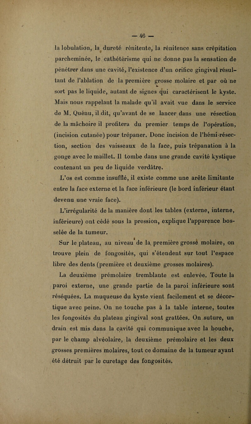 la lobulation, la dureté rénitente, la rénitence sans crépitation parcheminée, le cathétérisme qui ne donne pas la sensation de pénétrer dans une cavité, l’existence d’un orifice gingival résul¬ tant de l’ablation de la première grosse molaire et par où ne * sort pas le liquide, autant de signes qui caractérisent le kyste. Mais nous rappelant la malade qu’il avait vue dans le service de M. Quénu, il dit, qu’avant de se lancer dans une résection de la mâchoire il profitera du premier temps de l’opération, (incision cutanée) pour trépaner. Donc incision de l’hémi-résec- tion, section des vaisseaux de la face, puis trépanation à la gonge avec le maillet. Il tombe dans une grande cavité kystique contenant un peu de liquide verdâtre. L’os est comme insufflé, il existe comme une arête limitante entre la face externe et la face inférieure (le bord inférieur étant devenu une vraie face). L’irrégularité de la manière dont les tables (externe, interne, inférieure) ont cédé sous la pression, explique l’apparence bos¬ selée de la tumeur. Sur le plateau, au niveau de la, première grosse molaire, on trouve plein de fongosités, qui s’étendent sur tout l’espace libre des dents (première et deuxième grosses molaires). La deuxième prémolaire tremblante est enlevée. Toute la paroi externe, une grande partie de la paroi inférieure sont réséquées. La muqueuse du kyste vient facilement et se décor¬ tique avec peine. On ne touche pas à la table interne, toutes les fongosités du plateau gingival sont grattées. On suture, un drain est mis dans la cavité qui communique avec la bouche, par le champ alvéolaire, la deuxième prémolaire et les deux grosses premières molaires, tout ce domaine de la tumeur ayant été détruit par le curetage des fongosités.