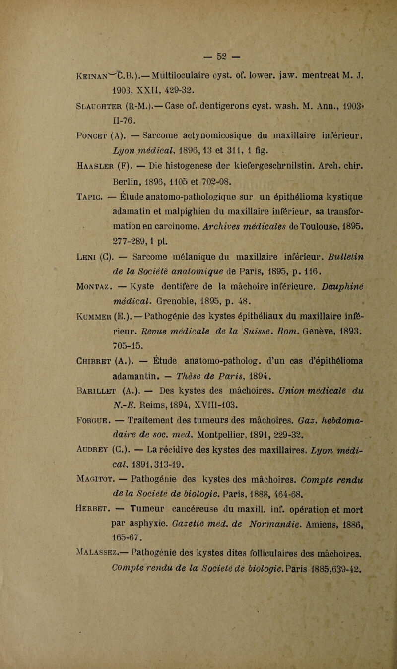 Keinan^C.B.).— Multiloculaire cyst. of. lower. jaw. mentreat M. J. 1903, XXII, 429-32. Slaughter (R-M.).—Case of. dentigerons cyst. wash. M. Ann., 1903» 11-76. Poncet (A). — Sarcome actynomicosique du maxillaire inférieur. Lyon médical, 1896,13 et 311, 1 fig. Haasler (F). — Die histogenèse der kiefergeschrnilstin. Arch. chir. Berlin, 1896, 1105 et 702-08. Tapic. — Étude anatomo-pathologique sur un épithélioma kystique adamatin et malpighien du maxillaire inférieur, sa transfor¬ mation en carcinome. Archives médicales de Toulouse, 1895. 277-289,1 pl. Leni (G). — Sarcome mélanique du maxillaire inférieur. Bulletin de la Société anatomique de Paris, 1895, p. 116. Montaz. — Kyste dentifère de la mâchoire inférieure. Dauphiné médical. Grenoble, 1895, p. 48. Kummer (E.). —Pathogénie des kystes épithéliaux du maxillaire infé¬ rieur. Revue médicale de la Suisse. Rom. Genève, 1893. 705-15. Chibret (A.). — Étude anatomo-patholog. d’un cas d’épithélioma adamantin. — Thèse de Paris, 1894. Barillet (A.). — Des kystes des mâchoires. Union médicale du N.-E. Reims, 1894, XVIII-103. Forgue . — Traitement des tumeurs des mâchoires. Gaz. hebdoma¬ daire de soc. med. Montpellier, 1891, 229-32. Audrey (G.). — La récidive des kystes des maxillaires. Lyon médi¬ cal, 1891,313-19. Magitot. — Pathogénie des kystes des mâchoires. Compte rendu de la Société de biologie. Paris, 1888, 464-68. Herbet. — Tumeur cancéreuse du maxill. inf. opération et mort par asphyxie. Gazette med. de Normandie. Amiens, 1886, 165-67. Malassez.— Pathogénie des kystes dites folliculaires des mâchoires. Compte rendu de la Société de biologie. Paris 1885,639-42,