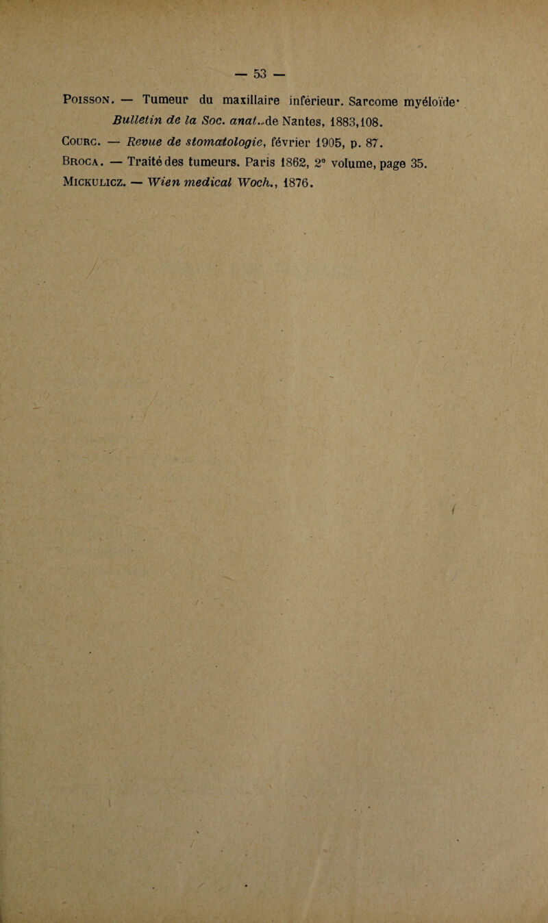 Poisson. — Tumeur du maxillaire inférieur. Sarcome myéloïde* Bulletin de la Soc. anat.Ae Nantes, 1883,108. Gourg. — Revue de stomatologie, février 1905, p. 87. Broca. — Traité des tumeurs. Paris 1862, 2° volume, page 35. Mickulicz. — Wien medical Woch., 1876. i