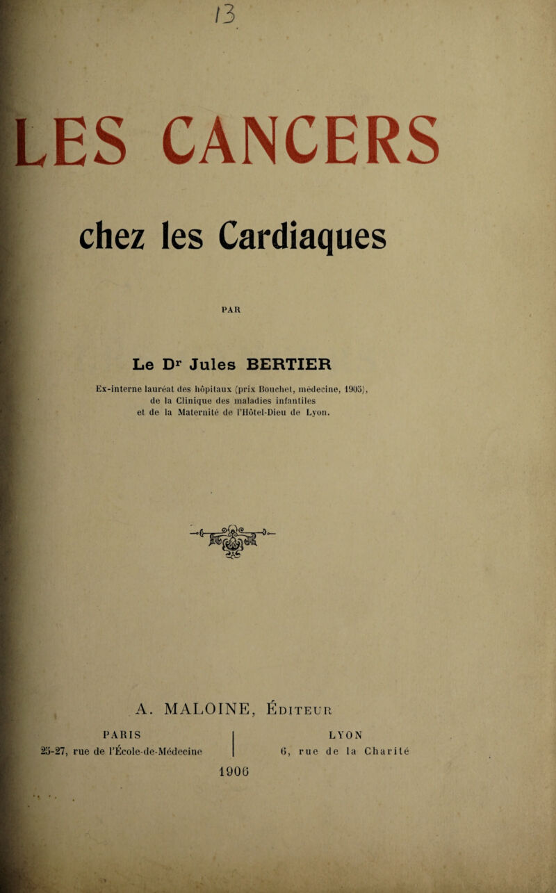 13 LES CANCERS chez les Cardiaques PAR Le Dr Jules BERTIER Ex-interne lauréat des hôpitaux (prix Bouchet, médecine, 1903), de la Clinique des maladies infantiles et de la Maternité de l’Hôtel-Dieu de Lyon. A. MALOINE, Éditeur paris 25-27, rue de l’École-de-Médecine LYON 0, rue de la Cliarilé 1900 M