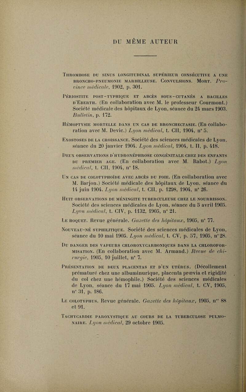 DU MÊME AUTEUR Thrombose du sinus longitudinal supérieur consécutive a une broncho-pneumonie marbilleuse. Convulsions. Mort. Pro¬ vince médicale, 1902, p. 301. PÉRIOSTITE POST-TYPHIQUE ET ABCÈS SOUS-CUTANÉS A BACILLES d’Eberth. (En collaboration avec M. le professeur Courmont.) Société médicale des hôpitaux de Lyon, séance du 24 mars 1903. Bulletin, p. 172. Hémoptysie mortelle dans un cas de bronchectasie. (En collabo¬ ration avec M. Dévie.) Lyon médical, t. Cil, 1904, n° 3. Exostoses de la croissance. Société des sciences médicales de Lyon, séance du 20 janvier 1904. Lyon médical, 1904, t. II, p. 418. Deux observations d’hydronéphrose congénitale chez des enfants du premier age. (En collaboration avec M. Rabot.) Lyon médical, t. Cil, 1904, n° 18. Un cas de colotyphoïde avec abcès du foie. (En collaboration avec M. Barjon.) Société médicale des hôpitaux de Lyon, séance du 14 juin 1904. Lyon médical, t. Cil, p. 1298, 1904, n° 26. Huit observations de méningite tuberculeuse chez le nourrisson. Société des sciences médicales de Lyon, séance du 5 avril 1903. Lyon médical, t. CIV, p. 1132, 1903, n° 21. Le hoquet. Revue générale. Gazette des hôpitaux, 1903, n° 77. Nouveau-né syphilitique. Société des sciences médicales de Lyon, séance du 10 mai 1903. Lyon médical, t. CV, p. 37, 1903, n°28. Du DANGER DES VAPEURS CIILOROXYCARBONIQUES DANS LA CHLOROFOR¬ MISATION. (En collaboration avec M. Armand.) Reçue de chi¬ rurgie, 1903, 10 juillet, n° 7. Présentation de deux placentas et d’un utérus. (Décollement prématuré chez une albuminurique, placenta prœvia et rigidité du col chez une hémophile.) Société des sciences médicales de Lyon, séance du 17 mai 1903. Lyon médical, t. CV, 1903, n° 31, p. 186. Le colotyphus. Revue générale. Gazette des hôpitaux, 1903, nos 88 et 91. Tachycardie paroxystique au cours de la tuberculose pulmo¬ naire. Lyon médical, 29 octobre 1903.