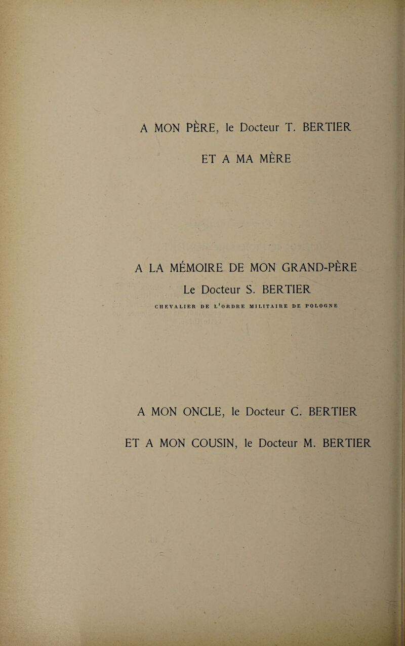 A MON PÈRE, le Docteur T, BERTIER ET A MA MÈRE A LA MÉMOIRE DE MON GRAND-PÈRE Le Docteur S. BERTIER CHEVALIER DE L’ORDRE MILITAIRE DE POLOGNE A MON ONCLE, le Docteur C. BERTIER ET A MON COUSIN, le Docteur M. BERTIER