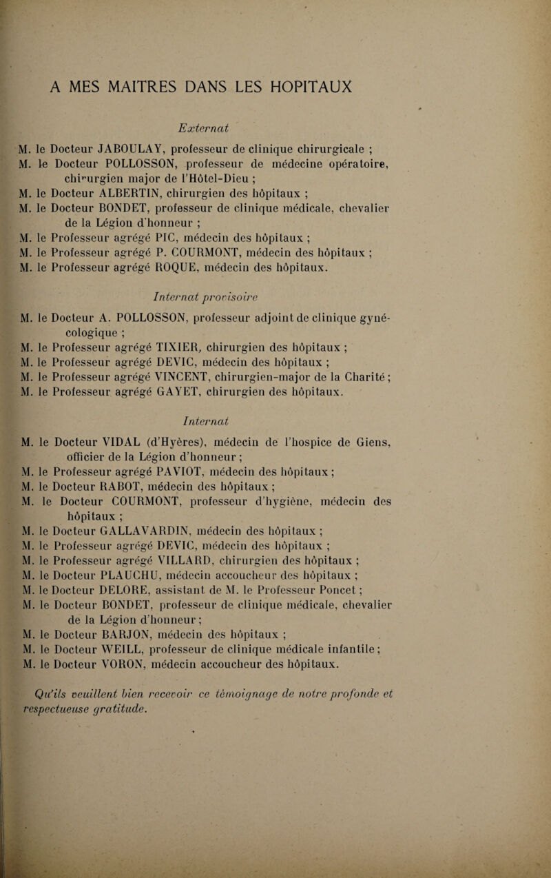 A MES MAITRES DANS LES HOPITAUX Externat M. le Docteur JABOULAY, professeur de clinique chirurgicale ; M. le Docteur POLLOSSON, professeur de médecine opératoire, chirurgien major de T Hôtel-Dieu ; M. le Docteur ALBERTIN, chirurgien des hôpitaux ; M. le Docteur BONDET, professeur de clinique médicale, chevalier de la Légion d’honneur ; M. le Professeur agrégé PIC, médecin des hôpitaux ; M. le Professeur agrégé P. COURMONT, médecin des hôpitaux ; M. le Professeur agrégé ROQUE, médecin des hôpitaux. Internat provisoire M. le Docteur A. POLLOSSON, professeur adjoint de clinique gyné¬ cologique ; M. le Professeur agrégé TIXIER, chirurgien des hôpitaux ; M. le Professeur agrégé DEVIC, médecin des hôpitaux ; M. le Professeur agrégé VINCENT, chirurgien-major de la Charité; M. le Professeur agrégé GAYET, chirurgien des hôpitaux. Internat M. le Docteur VIDAL (d’Hyères), médecin de l’hospice de Giens, officier de la Légion d’honneur ; M. le Professeur agrégé PAVIOT, médecin des hôpitaux; M. le Docteur RABOT, médecin des hôpitaux ; M. le Docteur COURMONT, professeur d’hygiène, médecin des hôpitaux ; M. le Docteur GALLAVARDIN, médecin des hôpitaux ; M. le Professeur agrégé DEVIC, médecin des hôpitaux ; M. le Professeur agrégé VILLARD, chirurgien des hôpitaux ; M. le Docteur PLAUCHU, médecin accoucheur des hôpitaux ; M. le Docteur DELORE, assistant de M. le Professeur Poncet ; M. le Docteur BONDET, professeur de clinique médicale, chevalier de la Légion d’honneur ; M. le Docteur BARJON, médecin des hôpitaux ; M. le Docteur WE1LL, professeur de clinique médicale infantile; M. le Docteur VORON, médecin accoucheur des hôpitaux. Qu’ils veuillent bien recevoir ce témoignage de notre profonde et respectueuse gratitude.