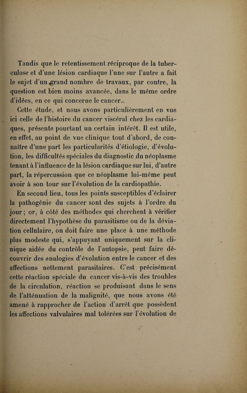 Tandis que le retentissement réciproque de la tuber¬ culose et d’une lésion cardiaque l’une sur l’autre a fait le sujet d’un «grand nombre de travaux, par contre, la question est bien moins avancée, dans le même ordre d’idées, en ce qui concerne le cancer.^ Cette étude, et nous avons particulièrement en vue ici celle de l’histoire du cancer viscéral chez les cardia¬ ques, présente pourtant un certain intérêt. Il est utile, en effet, au point de vue clinique tout d’abord, de con¬ naître d’une part les particularités d’étiologie, d’évolu¬ tion, les difficultés spéciales du diagnostic du néoplasme tenant à l’influence de la lésion cardiaque sur lui, d’autre part, la répercussion que ce néoplasme lui-même peut a\oir à son tour sur l’évolution de la cardiopathie. En second lieu, tous les points susceptibles d’éclairer la pathogénie du cancer sont des sujets à l’ordre du jour; or, à côté des méthodes qui cherchent à vérifier directement l’hypothèse du parasitisme ou de la dévia¬ tion cellulaire, on doit faire une place à une méthode plus modeste qui, s’appuyant uniquement sur la cli¬ nique aidée du contrôle de l’autopsie, peut faire dé¬ couvrir des analogies d’évolution entre le cancer et des affections nettement parasitaires. C’est précisément cette réaction spéciale du cancer vis-à-vis des troubles de la circulation, réaction se produisant dans le sens de l’atténuation de la malignité, que nous avons été amené à rapprocher de l’action d’arrêt que possèdent les affections valvulaires mal tolérées sur l’évolution de