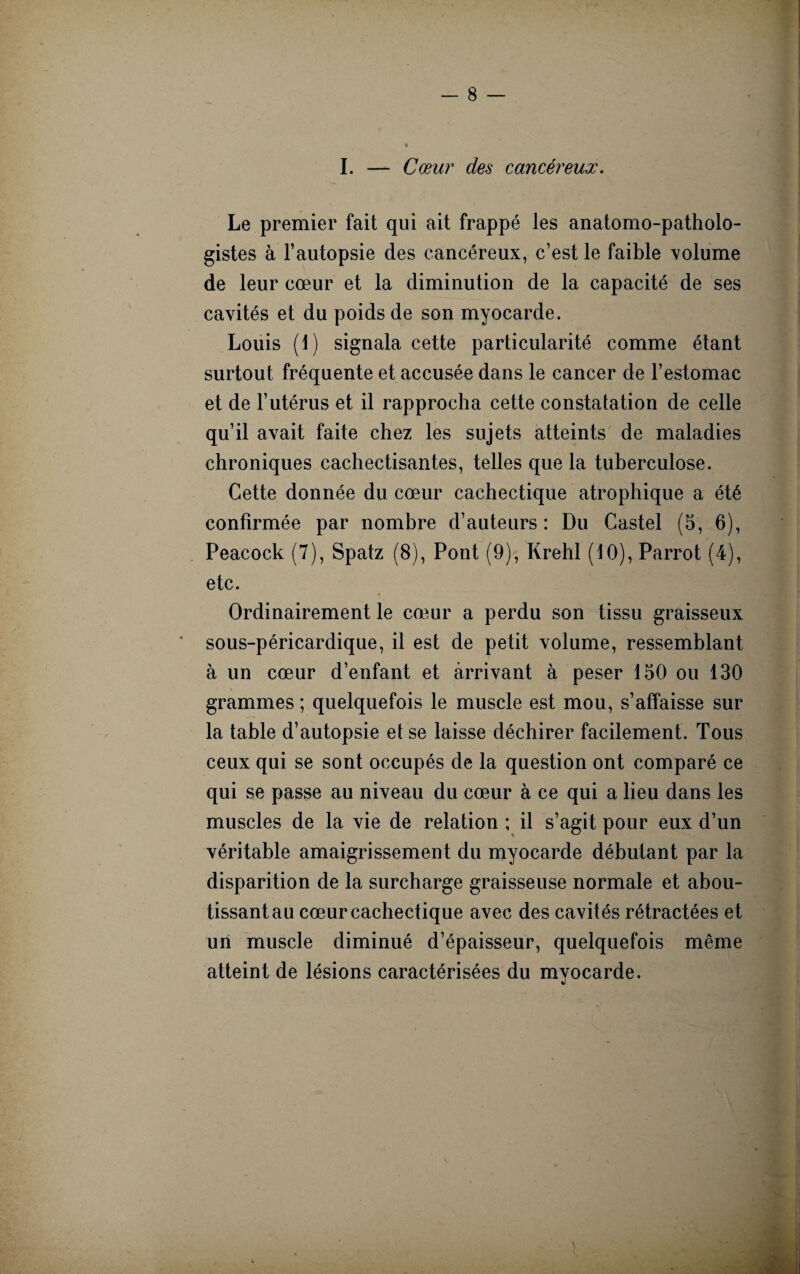 I. — Cœur des cancéreux. Le premier fait qui ait frappé les anatomo-patholo¬ gistes à l’autopsie des cancéreux, c’est le faible volume de leur cœur et la diminution de la capacité de ses cavités et du poids de son myocarde. Louis (1) signala cette particularité comme étant surtout fréquente et accusée dans le cancer de l’estomac et de l’utérus et il rapprocha cette constatation de celle qu’il avait faite chez les sujets atteints de maladies chroniques cachectisantes, telles que la tuberculose. Cette donnée du cœur cachectique atrophique a été confirmée par nombre d’auteurs : Du Castel (5, 6), Peacock (7), Spatz (8), Pont (9), Krehl (10), Parrot (4), etc. Ordinairement le cœur a perdu son tissu graisseux sous-péricardique, il est de petit volume, ressemblant à un cœur d’enfant et arrivant à peser 150 ou 130 grammes ; quelquefois le muscle est mou, s’affaisse sur la table d’autopsie et se laisse déchirer facilement. Tous ceux qui se sont occupés de la question ont comparé ce qui se passe au niveau du cœur à ce qui a lieu dans les muscles de la vie de relation ; il s’agit pour eux d’un véritable amaigrissement du myocarde débutant par la disparition de la surcharge graisseuse normale et abou¬ tissant au cœur cachectique avec des cavités rétractées et un muscle diminué d’épaisseur, quelquefois même atteint de lésions caractérisées du mvocarde.