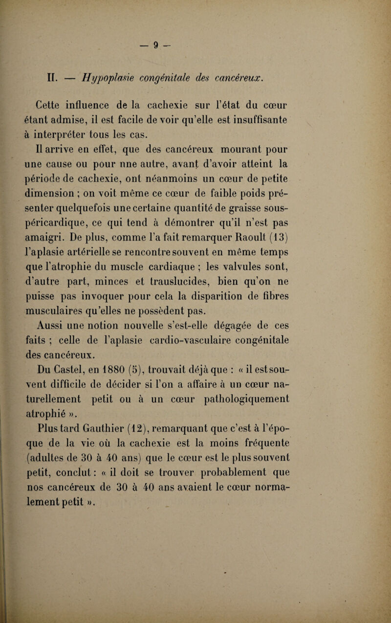 II. — Hypoplasie congénitale des cancéreux. Cette influence de la cachexie sur l’état du cœur étant admise, il est facile de voir qu’elle est insuffisante à interpréter tous les cas. Il arrive en effet, que des cancéreux mourant pour une cause ou pour une autre, avant d’avoir atteint la période de cachexie, ont néanmoins un cœur de petite dimension ; on voit même ce cœur de faible poids pré¬ senter quelquefois une certaine quantité de graisse sous- péricardique, ce qui tend à démontrer qu’il n’est pas amaigri. De plus, comme l’a fait remarquer Raoult (13) l’aplasie artérielle se rencontre souvent en même temps que l’atrophie du muscle cardiaque ; les valvules sont, d’autre part, minces et trauslucides, bien qu’on ne puisse pas invoquer pour cela la disparition de fibres musculaires qu elles ne possèdent pas. Aussi une notion nouvelle s’est-elle dégagée de ces faits ; celle de l’aplasie cardio-vasculaire congénitale des cancéreux. Du Castel, en 1880 (5), trouvait déjà que : « il est sou¬ vent difficile de décider si l’on a affaire à un cœur na¬ turellement petit ou à un cœur pathologiquement atrophié ». Plus tard Gauthier (12), remarquant que c’est à l’épo¬ que de la vie où la cachexie est la moins fréquente (adultes de 30 à 40 ans) que le cœur est le plus souvent petit, conclut : « il doit se trouver probablement que nos cancéreux de 30 à 40 ans avaient le cœur norma¬ lement petit ».