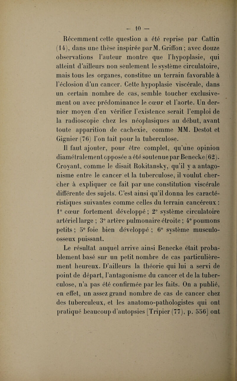 Récemment cette question a été reprise par Cattin (14), dans une thèse inspirée parM. Griffon ; avec douze observations Fauteur montre que l’hypoplasie, qui atteint d’ailleurs non seulement le système circulatoire, mais tous les organes, constitue un terrain favorable à l’éclosion d’un cancer. Cette hypoplasie viscérale, dans un certain nombre de cas, semble toucher exclusive- ment ou avec prédominance le cœur et l’aorte. Un der¬ nier moyen d’en vérifier l’existence serait l’emploi de la radioscopie chez les néoplasiques au début, avant toute apparition de cachexie, comme MM. Destot et Gignier (76) l’on lait pour la tuberculose. Il faut ajouter, pour être complet, qu’une opinion diamétralement opposée a été soutenue par Benecke (62). Croyant, comme le disait Rokitansky, qu’il y a antago¬ nisme entre le cancer et la tuberculose, il voulut cher¬ cher à expliquer ce fait par une constitution viscérale différente des sujets. C’est ainsi qu’il donna les caracté¬ ristiques suivantes comme celles du terrain cancéreux : 1° cœur fortement développé; 2° système circulatoire artériel large ; 3° artère pulmonaire étroite ; 4° poumons petits ; 5° foie bien développé ; 6° système musculo- osseux puissant. Le résultat auquel arrive ainsi Benecke était proba¬ blement basé sur un petit nombre de cas particulière¬ ment heureux. D’ailleurs la théorie qui lui a servi de point de départ, l’antagonisme du cancer et de la tuber¬ culose, n’a pas été confirmée par les faits. On a publié, en effet, un assez grand nombre de cas de cancer chez des tuberculeux, et les anatomo-pathologistes qui ont pratiqué beaucoup d’autopsies [Tripier (77), p. 556] ont