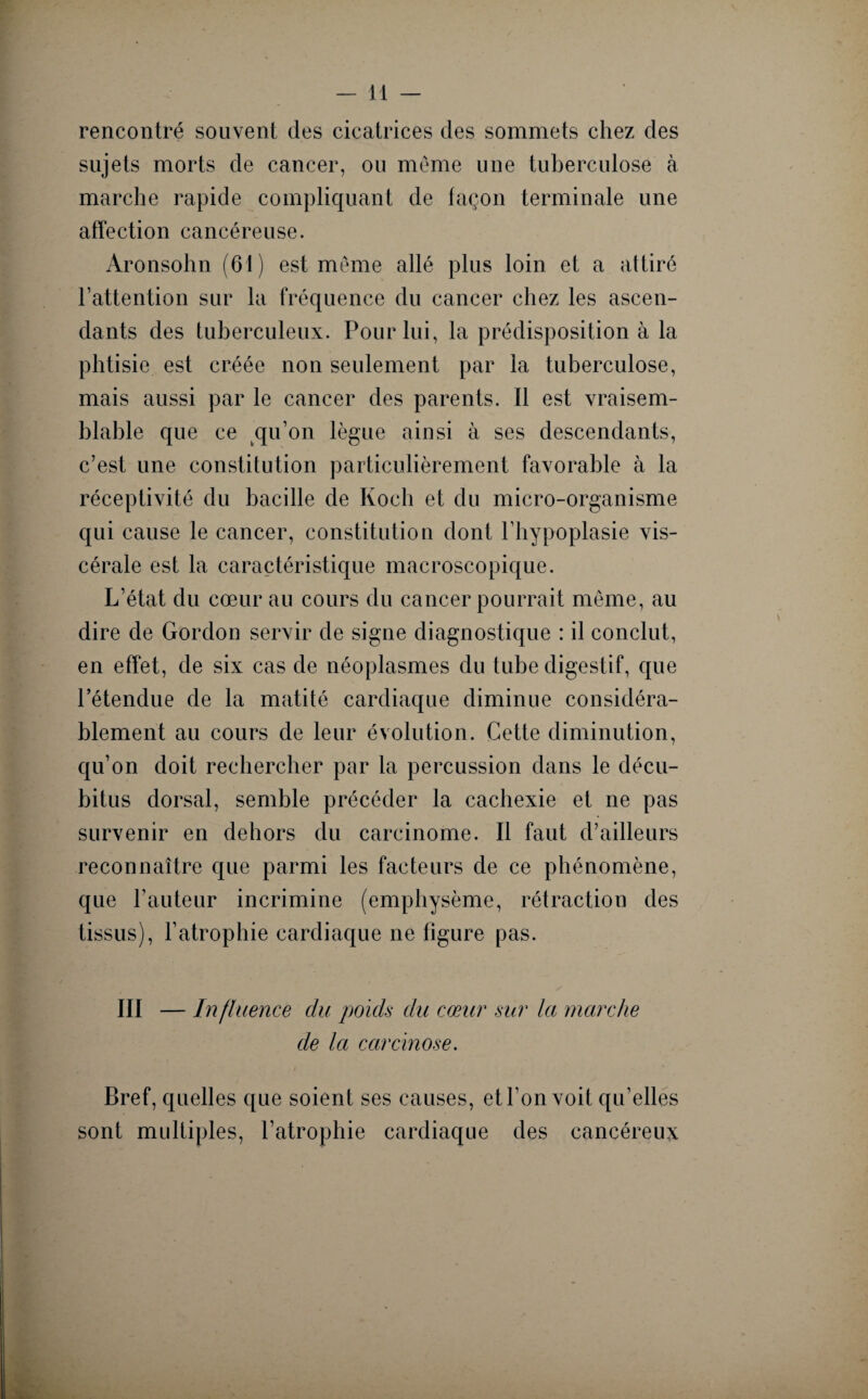 rencontré souvent des cicatrices des sommets chez des sujets morts de cancer, ou même une tuberculose à marche rapide compliquant de façon terminale une affection cancéreuse. Aronsohn (61) est même allé plus loin et a attiré l’attention sur la fréquence du cancer chez les ascen¬ dants des tuberculeux. Pour lui, la prédisposition à la phtisie est créée non seulement par la tuberculose, mais aussi par le cancer des parents. Il est vraisem¬ blable que ce qu’on lègue ainsi à ses descendants, c’est une constitution particulièrement favorable à la réceptivité du bacille de Koch et du micro-organisme qui cause le cancer, constitution dont l’hypoplasie vis¬ cérale est la caractéristique macroscopique. L’état du cœur au cours du cancer pourrait même, au dire de Gordon servir de signe diagnostique : il conclut, en effet, de six cas de néoplasmes du tube digestif, que l’étendue de la matité cardiaque diminue considéra¬ blement au cours de leur évolution. Cette diminution, qu’on doit rechercher par la percussion dans le décu¬ bitus dorsal, semble précéder la cachexie et ne pas survenir en dehors du carcinome. Il faut d’ailleurs reconnaître que parmi les facteurs de ce phénomène, que hauteur incrimine (emphysème, rétraction des tissus), l’atrophie cardiaque ne figure pas. III — Influence du poids du cœur sur la marche de la carcinose. Bref, quelles que soient ses causes, et l’on voit qu’elles sont multiples, l’atrophie cardiaque des cancéreux