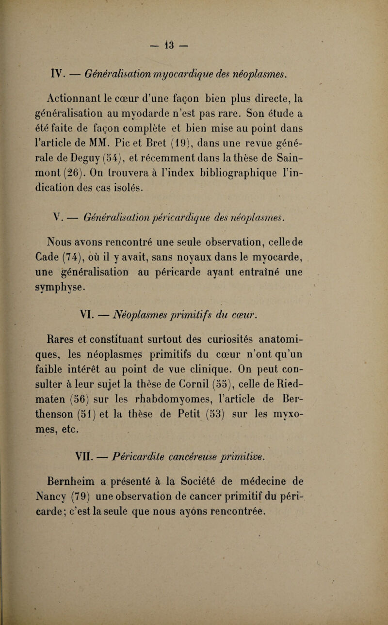 IV. — Généralisation myocay'dique des néoplasmes. Actionnant le cœur d’une façon bien plus directe, la généralisation au myodarde n’est pas rare. Son étude a été faite de façon complète et bien mise au point dans l’article de MM. Pic et Bret (19), dans une revue géné¬ rale de Deguy (54), et récemment dans la thèse de Sain- mont(26). On trouvera à l’index bibliographique l’in¬ dication des cas isolés. V. — Généralisation péricardique des néoplasmes. Nous avons rencontré une seule observation, celle de Cade (74), où il y avait, sans noyaux dans le myocarde, une généralisation au péricarde ayant entraîné une symphyse. VI. —Néoplasmes primitifs du cœur. Rares et constituant surtout des curiosités anatomi¬ ques, les néoplasmes primitifs du cœur n’ont qu’un faible intérêt au point de vue clinique. On peut con¬ sulter à leur sujet la thèse de Cornil (55), celle de Ried- maten (56) sur les rhabdomyomes, l’article de Ber- thenson (51) et la thèse de Petit (53) sur les myxo¬ mes, etc. VII. — Péricardite cancéreuse primitive. Bernheim a présenté à la Société de médecine de Nancy (79) une observation de cancer primitif du péri¬ carde; c’est la seule que nous ayons rencontrée.