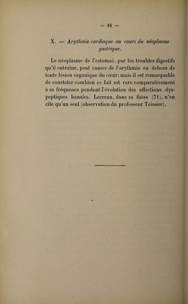 X. — Arythmie cardiaque au cours du néoplasme gastrique. Le néoplasme de l’estomac, par les troubles digestifs qu’il entraîne, peut causer de l’arythmie en dehors de toute lésion organique du cœur; mais il est remarquable de constater combien ce fait est rare comparativement à sa fréquence pendant l’évolution des affections dys¬ peptiques banales. Lecreux, dans sa thèse (71), n’en cite qu’un seul (observation du professeur Teissier).