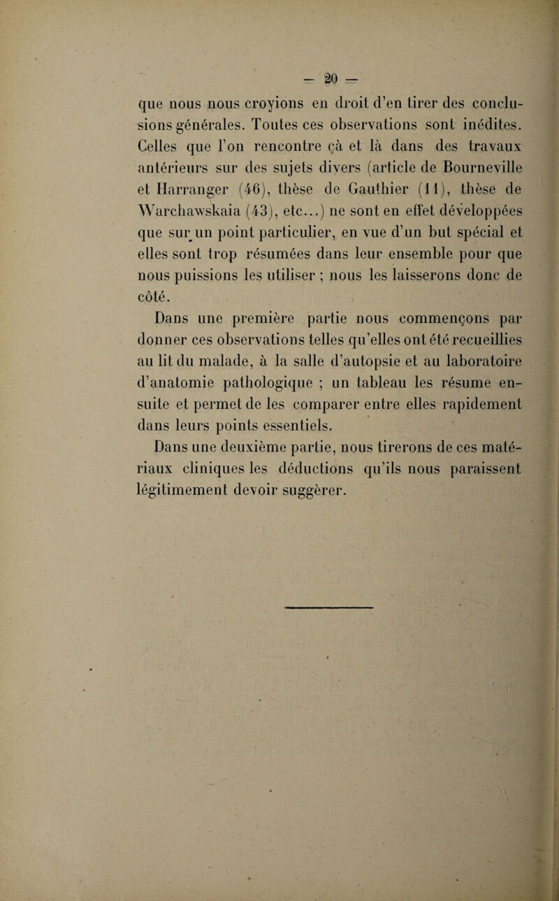 que nous nous croyions en droit d’en tirer des conclu¬ sions générales. Toutes ces observations sont inédites. Celles que l’on rencontre çà et là dans des travaux antérieurs sur des sujets divers (article de Bourneville et Harranger (46), thèse de Gauthier (11), thèse de Warchawskaia (43), etc...) ne sont en effet développées que sur un point particulier, en vue d’un but spécial et elles sont trop résumées dans leur ensemble pour que nous puissions les utiliser ; nous les laisserons donc de côté. Dans une première partie nous commençons par donner ces observations telles qu’elles ont été recueillies au lit du malade, à la salle d’autopsie et au laboratoire d’anatomie pathologique ; un tableau les résume en¬ suite et permet de les comparer entre elles rapidement dans leurs points essentiels. Dans une deuxième partie, nous tirerons de ces maté¬ riaux cliniques les déductions qu’ils nous paraissent légitimement devoir suggérer.