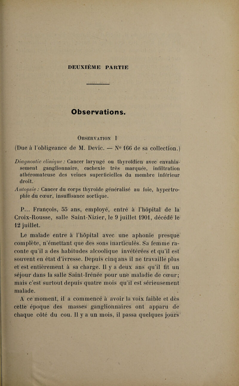 DEUXIÈME PAIITIE Observations. Observation I (Due à l’obligeance de M. Dévie. — N° 166 de sa collection.) Diagnostic clinique : Cancer laryngé ou thyroïdien avec envahis¬ sement ganglionnaire, cachexie très marquée, infiltration athéromateuse clés veines superficielles du membre inférieur droit. Autopsie : Cancer du corps thyroïde généralisé au foie, hypertro¬ phie du cœur, insuffisance aortique. P... François, 55 ans, employé, entré à l’hôpital de la Croix-Rousse, salle Saint-Nizier, le 9 juillet 1901, décédé le 12 juillet. Le malade entre à l’hôpital avec une aphonie presque complète, n’émettant que des sons inarticulés. Sa femme ra¬ conte qu’il a des habitudes alcoolique invétérées et qu’il est souvent en état d’ivresse. Depuis cinq ans il ne travaille plus et est entièrement à sa charge. 11 y a deux ans qu’il fit un séjour dans la salle Saint-Irénée pour une maladie de cœur; mais c’est surtout depuis quatre mois qu’il est sérieusement malade. A ce moment, il a commencé à avoir la voix faible et dès cette époque des masses ganglionnaires ont apparu de • ' ' % . c chaque côté du cou. Il y a un mois, il passa quelques jours