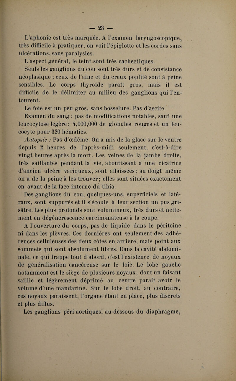 L’aphonie est très marquée. A l’examen laryngoscopique, très difficile à pratiquer, on voit l’épiglotte et les cordes sans ulcérations, sans paralysies. L’aspect général, le teint sont très cachectiques. Seuls les ganglions du cou sont très durs et de consistance néoplasique ; ceux de l’aine et du creux poplité sont à peine sensibles. Le corps thyroïde paraît gros, mais il est difficile de le délimiter au milieu des ganglions qui l’en¬ tourent. Le foie est un peu gros, sans bosselure. Pas d’ascite. Examen du sang : pas de modifications notables, sauf une leucocytose légère : 4,000,000 de globules rouges et un leu¬ cocyte pour 320 hématies. Autopsie : Pas d’œdème. On a mis de la glace sur le ventre depuis 2 heures de l’après-midi seulement, c’est-à-dire vingt heures après la mort. Les veines de la jambe droite, très saillantes pendant la vie, aboutissant à une cicatrice d’ancien ulcère variqueux, sont affaissées; au doigt même on a de la peine à les trouver; elles sont situées exactement en avant de la face interne du tibia. Des ganglions du cou, quelques-uns, superficiels et laté¬ raux, sont suppurés et il s’écoule à leur section un pus gri¬ sâtre. Les plus profonds sont volumineux, très durs et nette¬ ment en dégénérescence carcinomateuse à la coupe. A l’ouverture du corps, pas de liquide dans le péritoine ni dans les plèvres. Ces dernières ont seulement des adhé¬ rences celluleuses des deux côtés en arrière, mais point aux sommets qui sont absolument libres. Dans la cavité abdomi¬ nale, ce qui frappe tout d’abord, c’est l’existence de noyaux de généralisation cancéreuse sur le foie. Le lobe gauche notamment est le siège de plusieurs noyaux, dont un faisant saillie et légèrement déprimé au centre paraît avoir le volume d’une mandarine. Sur le lobe droit, au contraire, ces noyaux paraissent, l’organe étant en place, plus discrets et plus diffus. Les ganglions péri-aortiques, au-dessous du diaphragme,