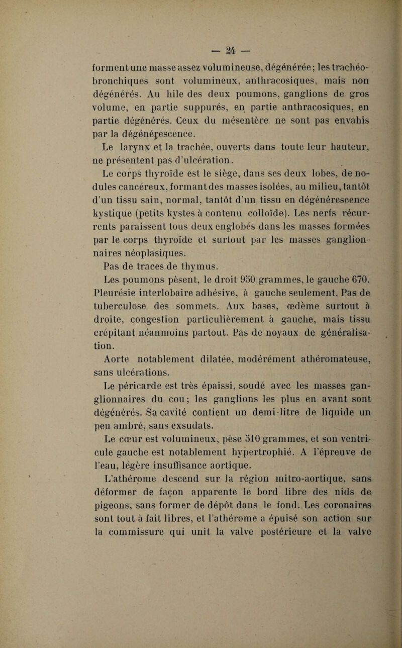 forment une masse assez volumineuse, dégénérée ; les trachéo- bronchiques sont volumineux, anthracosiques, mais non dégénérés. Au hile des deux poumons, ganglions de gros volume, en partie suppurés, en partie anthracosiques, en partie dégénérés. Ceux du mésentère ne sont pas envahis par la dégénérescence. Le larynx et la trachée, ouverts dans toute leur hauteur, ne présentent pas d’ulcération. Le corps thyroïde est le siège, dans ses deux lobes, de no¬ dules cancéreux, formant des masses isolées, au milieu, tantôt d’un tissu sain, normal, tantôt d’un tissu en dégénérescence kystique (petits kystes à contenu colloïde). Les nerfs récur¬ rents paraissent tous deux englobés dans les masses formées par le corps thyroïde et surtout par les masses ganglion¬ naires néoplasiques. Pas de traces de thymus. Les poumons pèsent, le droit 950 grammes, le gauche 670. Pleurésie interlobaire adhésive, à gauche seulement. Pas de tuberculose des sommets. Aux bases, œdème surtout à droite, congestion particulièrement à gauche, mais tissu crépitant néanmoins partout. Pas de noyaux de généralisa¬ tion. Aorte notablement dilatée, modérément athéromateuse, sans ulcérations. Le péricarde est très épaissi, soudé avec les masses gan¬ glionnaires du cou ; les ganglions les plus en avant sont dégénérés. Sa cavité contient un demi-litre de liquide un peu ambré, sans exsudats. Le cœur est volumineux, pèse 510 grammes, et son ventri¬ cule gauche est notablement hypertrophié. A l’épreuve de l’eau, légère insuffisance aortique. L’athérome descend sur ia région mitro-aortique, sans déformer de façon apparente le bord libre des nids de pigeons, sans former de dépôt dans le fond. Les coronaires sont tout à fait libres, et l’athérome a épuisé son action sur la commissure qui unit la valve postérieure et la valve