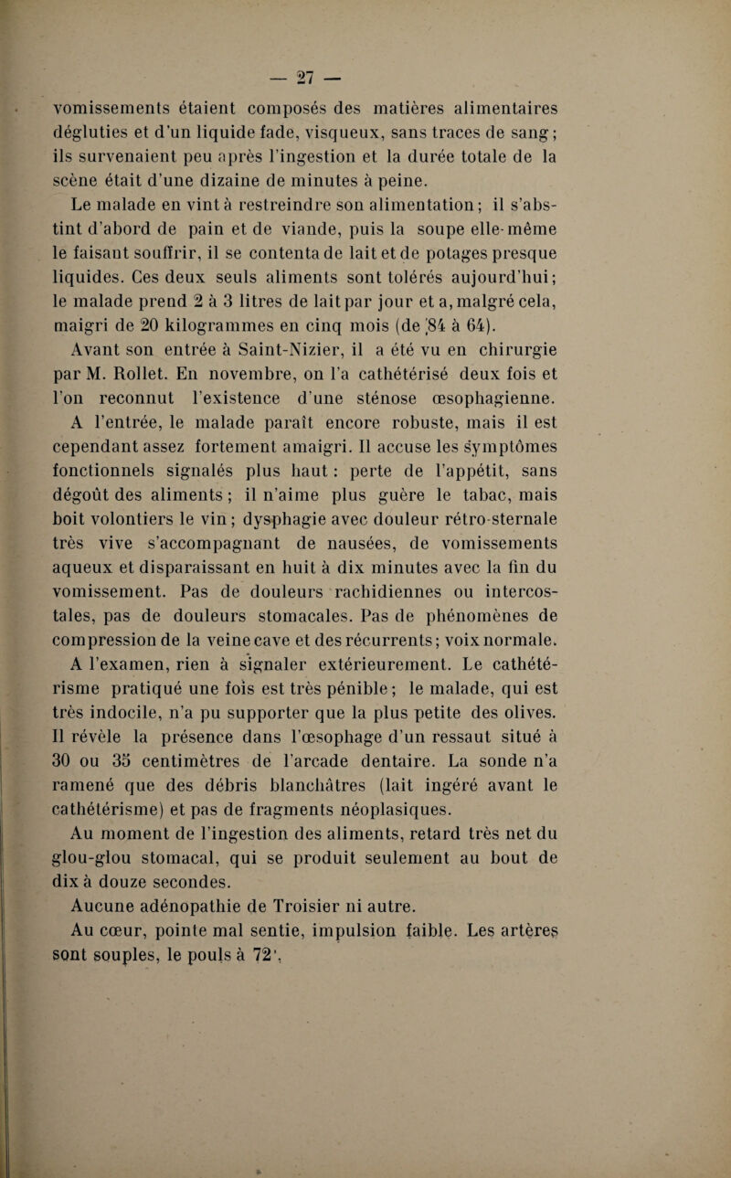 vomissements étaient composés des matières alimentaires dégluties et d’un liquide fade, visqueux, sans traces de sang ; ils survenaient peu après l’ingestion et la durée totale de la scène était d’une dizaine de minutes à peine. Le malade en vint à restreindre son alimentation ; il s’abs¬ tint d’abord de pain et de viande, puis la soupe elle-même le faisaut souffrir, il se contenta de lait et de potages presque liquides. Ces deux seuls aliments sont tolérés aujourd’hui; le malade prend 2 à 3 litres de lait par jour et a, malgré cela, maigri de 20 kilogrammes en cinq mois (de ]84 à 64). Avant son entrée à Saint-Nizier, il a été vu en chirurgie par M. Rollet. En novembre, on l’a cathétérisé deux fois et l’on reconnut l’existence d’une sténose œsophagienne. A l’entrée, le malade paraît encore robuste, mais il est cependant assez fortement amaigri. Il accuse les symptômes fonctionnels signalés plus haut : perte de l’appétit, sans dégoût des aliments ; il n’aime plus guère le tabac, mais boit volontiers le vin ; dysphagie avec douleur rétro sternale très vive s’accompagnant de nausées, de vomissements aqueux et disparaissant en huit à dix minutes avec la fin du vomissement. Pas de douleurs rachidiennes ou intercos¬ tales, pas de douleurs stomacales. Pas de phénomènes de compression de la veine cave et des récurrents; voix normale. A l’examen, rien à signaler extérieurement. Le cathété¬ risme pratiqué une fois est très pénible ; le malade, qui est très indocile, n’a pu supporter que la plus petite des olives. Il révèle la présence dans l’œsophage d’un ressaut situé à 30 ou 35 centimètres de l’arcade dentaire. La sonde n’a ramené que des débris blanchâtres (lait ingéré avant le cathétérisme) et pas de fragments néoplasiques. Au moment de l’ingestion des aliments, retard très net du glou-glou stomacal, qui se produit seulement au bout de dix à douze secondes. Aucune adénopathie de Troisier ni autre. Au cœur, pointe mal sentie, impulsion faible. Les artères sont souples, le pouls à 72’,