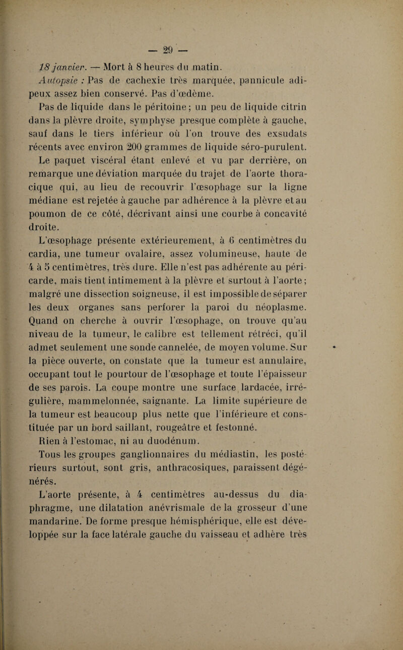 18 janvier. — Mort à 8 heures du matin. Autopsie : Pas de cachexie très marquée, pannicule adi¬ peux assez bien conservé. Pas d’œdème. Pas de liquide dans le péritoine ; un peu de liquide citrin dans la plèvre droite, symphyse presque complète à gauche, sauf dans le tiers inférieur où l’on trouve des exsudats récents avec environ 200 grammes de liquide séro-purulent. Le paquet viscéral étant enlevé et vu par derrière, on remarque une déviation marquée du trajet de l’aorte thora¬ cique qui, au lieu de recouvrir l’œsophage sur la ligne médiane est rejetée à gauche par adhérence à la plèvre et au poumon de ce côté, décrivant ainsi une courbe à concavité droite. L’œsophage présente extérieurement, à 6 centimètres du cardia, une tumeur ovalaire, assez volumineuse, haute de 4 à 5 centimètres, très dure. Elle n’est pas adhérente au péri¬ carde, mais tient intimement à la plèvre et surtout à l’aorte; malgré une dissection soigneuse, il est impossible de séparer les deux organes sans perforer la paroi du néoplasme. Quand on cherche à ouvrir l’œsophage, on trouve qu’au niveau de la tumeur, le calibre est tellement rétréci, qu’il admet seulement une sonde cannelée, de moyen volume. Sur ■w/ la pièce ouverte, on constate que la tumeur est annulaire, occupant tout le pourtour de l’œsophage et toute l’épaisseur de ses parois. La coupe montre une surface lardacée, irré¬ gulière, mammelonnée, saignante. La limite supérieure de la tumeur est beaucoup plus nette que l’inférieure et cons¬ tituée par un bord saillant, rougeâtre et festonné. Rien à l’estomac, ni au duodénum. Tous les groupes ganglionnaires du médiastin, les posté¬ rieurs surtout, sont gris, anthracosiques, paraissent dégé¬ nérés. L’aorte présente, à 4 centimètres au-dessus du dia¬ phragme, une dilatation anévrismale de la grosseur d’une mandarine. De forme presque hémisphérique, elle est déve¬ loppée sur la face latérale gauche du vaisseau et adhère très