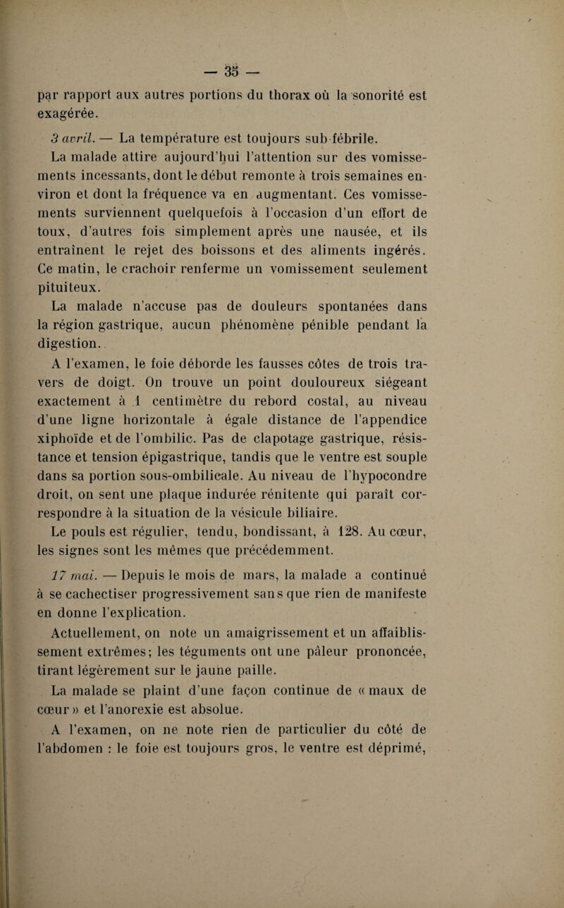 par rapport aux autres portions du thorax où la sonorité est exagérée. 3 avril. — La température est toujours sub fébrile. La malade attire aujourd’hui l’attention sur des vomisse¬ ments incessants, dont le début remonte à trois semaines en¬ viron et dont la fréquence va en augmentant. Ces vomisse¬ ments surviennent quelquefois à l’occasion d’un effort de toux, d’autres fois simplement après une nausée, et ils entraînent le rejet des boissons et des aliments ingérés. Ce matin, le crachoir renferme un vomissement seulement pituiteux. La malade n’accuse pas de douleurs spontanées dans la région gastrique, aucun phénomène pénible pendant la digestion. A l’examen, le foie déborde les fausses côtes de trois tra¬ vers de doigt. On trouve un point douloureux siégeant exactement à 1 centimètre du rebord costal, au niveau d’une ligne horizontale à égale distance de l’appendice xiphoïde et de l’ombilic. Pas de clapotage gastrique, résis¬ tance et tension épigastrique, tandis que le ventre est souple dans sa portion sous-ombilicale. Au niveau de l’hypocondre droit, on sent une plaque indurée rénitente qui paraît cor¬ respondre à la situation de la vésicule biliaire. Le pouls est régulier, tendu, bondissant, à 128. Au cœur, les signes sont les mêmes que précédemment. 17 mai. — Depuis le mois de mars, la malade a continué à se cachectiser progressivement sans que rien de manifeste en donne l’explication. Actuellement, on note un amaigrissement et un affaiblis¬ sement extrêmes; les téguments ont une pâleur prononcée, tirant légèrement sur le jaune paille. La malade se plaint d’une façon continue de « maux de cœur» et l’anorexie est absolue. A l’examen, on ne note rien de particulier du côté de l’abdomen : le foie est toujours gros, le ventre est déprimé,