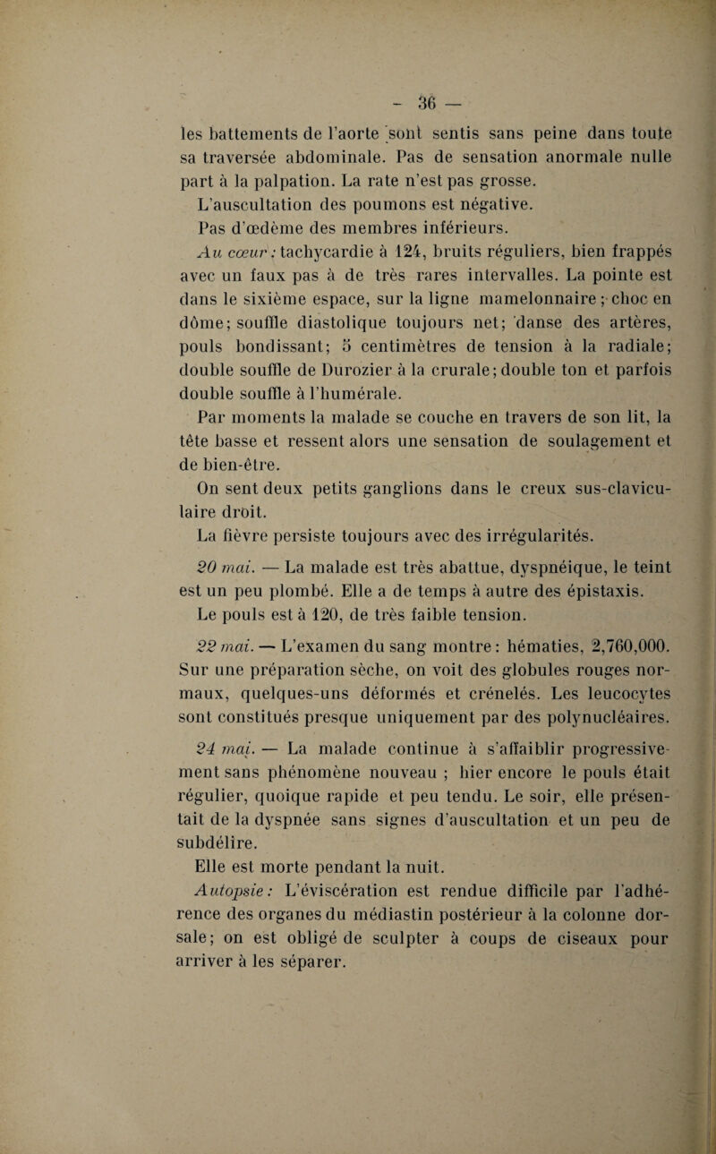 les battements de l’aorte sont sentis sans peine dans toute sa traversée abdominale. Pas de sensation anormale nulle part à la palpation. La rate n’est pas grosse. L’auscultation des poumons est négative. Pas d’œdème des membres inférieurs. Au cœur : tachycardie à 124, bruits réguliers, bien frappés avec un faux pas à de très rares intervalles. La pointe est dans le sixième espace, sur la ligne mamelonnaire ; choc en dôme;soufïle diastolique toujours net; danse des artères, pouls bondissant; o centimètres de tension à la radiale; double souffle de Durozier à la crurale; double ton et parfois double souffle à l’humérale. Par moments la malade se couche en travers de son lit, la tête basse et ressent alors une sensation de soulagement et de bien-être. On sent deux petits ganglions dans le creux sus-clavicu¬ laire droit. La fièvre persiste toujours avec des irrégularités. 20 mai. — La malade est très abattue, dyspnéique, le teint est un peu plombé. Elle a de temps à autre des épistaxis. Le pouls est à 120, de très faible tension. 22 mai. — L’examen du sang montre : hématies, 2,760,000. Sur une préparation sèche, on voit des globules rouges nor¬ maux, quelques-uns déformés et crénelés. Les leucocytes sont constitués presque uniquement par des polynucléaires. 24 mai. — La malade continue à s’affaiblir progressive¬ ment sans phénomène nouveau ; hier encore le pouls était régulier, quoique rapide et peu tendu. Le soir, elle présen¬ tait de la dyspnée sans signes d’auscultation et un peu de subdélire. Elle est morte pendant la nuit. Autopsie: L’éviscération est rendue difficile par l'adhé¬ rence des organes du médiastin postérieur à la colonne dor¬ sale; on est obligé de sculpter à coups de ciseaux pour arriver à les séparer.