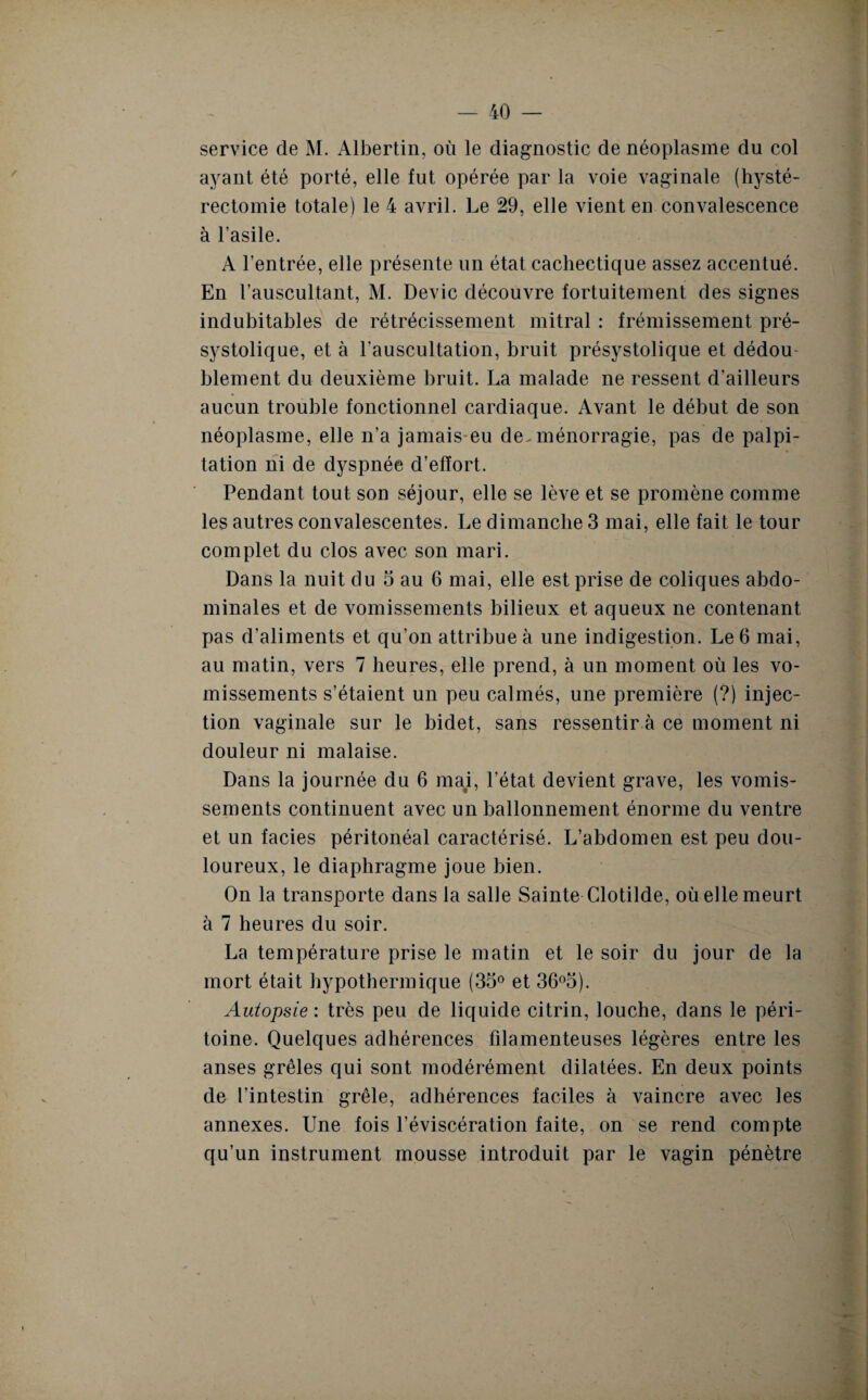 service de M. Albertin, où le diagnostic de néoplasme du col ayant été porté, elle fut opérée par la voie vaginale (hysté¬ rectomie totale) le 4 avril. Le 29, elle vient en convalescence à l’asile. A l’entrée, elle présente un état cachectique assez accentué. En l’auscultant, M. Dévie découvre fortuitement des signes indubitables de rétrécissement mitral : frémissement pré¬ systolique, et à l’auscultation, bruit présystolique et dédou¬ blement du deuxième bruit. La malade ne ressent d’ailleurs aucun trouble fonctionnel cardiaque. Avant le début de son néoplasme, elle n’a jamais eu de. ménorragie, pas de palpi¬ tation ni de dyspnée d’effort. Pendant tout son séjour, elle se lève et se promène comme les autres convalescentes. Le dimanche 3 mai, elle fait le tour complet du clos avec son mari. Dans la nuit du 3 au 6 mai, elle est prise de coliques abdo¬ minales et de vomissements bilieux et aqueux ne contenant pas d'aliments et qu’on attribue à une indigestion. Le 6 mai, au matin, vers 7 heures, elle prend, à un moment où les vo¬ missements s’étaient un peu calmés, une première (?) injec¬ tion vaginale sur le bidet, sans ressentir à ce moment ni douleur ni malaise. Dans la journée du 6 ma#i, l’état devient grave, les vomis¬ sements continuent avec un ballonnement énorme du ventre et un faciès péritonéal caractérisé. L’abdomen est peu dou¬ loureux, le diaphragme joue bien. On la transporte dans la salle Sainte Clotilde, où elle meurt à 7 heures du soir. La température prise le matin et le soir du jour de la mort était hypothermique (33° et 36°3). Autopsie : très peu de liquide citrin, louche, dans le péri¬ toine. Quelques adhérences filamenteuses légères entre les anses grêles qui sont modérément dilatées. En deux points de l’intestin grêle, adhérences faciles à vaincre avec les annexes. Une fois l’éviscération faite, on se rend compte qu’un instrument mousse introduit par le vagin pénètre