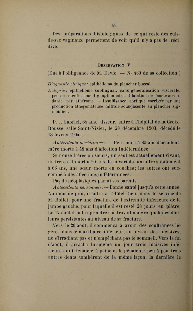 Des préparations histologiques de ce qui reste des culs- de-sac vaginaux permettent de voir qu’il n’y a pas de réci dive. Observation V (Due à l’obligeance de M. Dévie. — N° 450 de sa collection.) Diagnostic clinique: épithélioma du plancher buccal. Autopsie: épithéliome sublingual, sans généralisation viscérale, peu de retentissement ganglionnaire. Dilatation de l’aorte ascen¬ dante par athérome. — Insuffisance aortique corrigée par une production athéromateuse mitrale sous-jacente au plancher sig¬ moïdien. P..., Gabriel, 64 ans, tisseur, entré à l’hôpital de la Croix- Rousse, salle Saint-Nizier, le 28 décembre 1903, décédé le 13 février 1904. Antécédents héréditaires. — Père mort à 85 ans d’accident, mère morte à 48 ans d’affection indéterminée. Sur onze frères ou sœurs, un seul est actuellement vivant; un frère est mort à 20 ans de la variole, un autre subitement à 65 ans, une sœur morte en couches ; les autres ont suc¬ combé à des affections indéterminées. Pas de néoplasiques parmi ses parents. Antécédents personnels. — Bonne santé jusqu’à cette année. Au mois de juin, il entra à l’Hôtel-Dieu, dans le service de M. Rollet, pour une fracture de l’extrémité inférieure de la jambe gauche, pour laquelle il est resté 28 jours en plâtre. Le 17 août il put reprendre son travail malgré quelques dou¬ leurs persistantes au niveau de sa fracture. Vers le 20 août, il commença à avoir des souffrances lé¬ gères dans le maxillaire inférieur, au niveau des incisives, ne s’irradiant pas et n’empêchant pas le sommeil. Vers la fin d’août, il arracha lui-même un jour trois incisives infé¬ rieures qui tenaient à peine et le gênaient ; peu à peu trois autres dents tombèrent de la même façon, la dernière le