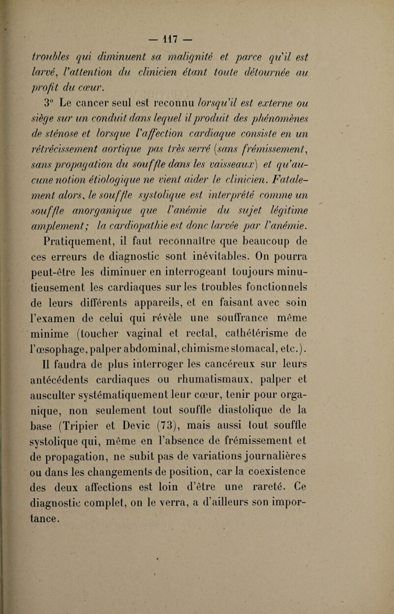troubles qui diminuent sa malignité et parce qu'il est larvé, l'attention du clinicien étant toute détournée au profit du cœur. 3° Le cancer seul est reconnu lorsqu'il est externe ou siège sur un conduit dans lequel il produit des phénomènes de sténose et lorsque l'affection cardiaque consiste en un rétrécissement aortique pas très serré [sans frémissement, sans propagation du souffle dans les vaisseaux) et qu'au¬ cune notion étiologique ne vient aider le clinicien. Fatale¬ ment alors, le souffle systolique est interprété comme un souffle anorg unique que l'anémie du sujet légitime amplement; la cardiopathie est donc larvée par l'anémie. Pratiquement, il faut reconnaître que beaucoup de ces erreurs de diagnostic sont inévitables. On pourra peut-être les diminuer en interrogeant toujours minu¬ tieusement les cardiaques sur les troubles fonctionnels de leurs différents appareils, et en faisant avec soin l’examen de celui qui révèle une souffrance même minime (toucher vaginal et rectal, cathétérisme de l’œsophage, palper abdominal, chimisme stomacal, etc.). Il faudra de plus interroger les cancéreux sur leurs antécédents cardiaques ou rhumatismaux, palper et ausculter systématiquement leur cœur, tenir pour orga¬ nique, non seulement tout souffle diastolique de la base (Tripier et Dévie (73), mais aussi lout souffle systolique qui, même en l’absence de frémissement et de propagation, ne subit pas de variations journalières ou dans les changements de position, car la coexistence des deux affections est loin d’être une rareté. Ce diagnostic complet, on le verra, a d’ailleurs son impor¬ tance.