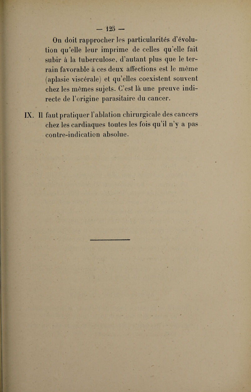 On doit rapprocher les particularités d’évolu¬ tion qu’elle leur imprime de celles qu’elle fait subir à la tuberculose, d’autant plus que le ter¬ rain favorable à ces deux affections est le même (aplasie viscérale) et qu’elles coexistent souvent chez les mêmes sujets. C’est là une preuve indi¬ recte de l’origine parasitaire du cancer. IX. Il faut pratiquer l’ablation chirurgicale des cancers chez les cardiaques toutes les fois qu’il n’y a pas contre-indication absolue.