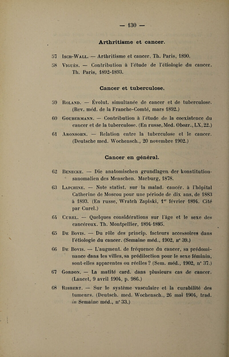 Arthritisme et cancer. 57 Isch-Wàll. — Arthritisme et cancer. Th. Paris, 1890. 58 Viguès. — Contribution à l’étude de l’étiologie du cancer. Th. Paris, 1892-1893. Cancer et tuberculose. 59 Roland. — Évolut. simultanée de cancer et de tuberculose. (Rev. méd. de la Franche-Comté, mars 1892.) 60 Goubermann. — Contribution à l’étude de la coexistence du cancer et de la tuberculose. (En russe, Med. Obozr., LX,22.) 61 Aronsohn. — Relation entre la tuberculose et le cancer. (Deutsche med. Wochensch., 20 novembre 1902.) Cancer en général. 62 Benecke. — Die anatomischen grundlagen der konstitution- sanomalien des Menschen. Marburg, 1878. 63 Lapchine. — Note statist. sur la malad. cancer, à l’hôpital Catherine de Moscou pour une période de dix ans, de 1883 à 1893. (En russe, Wratch Zapiski, 1er février 1894. Cité par Curel.) 64 Curel. — Quelques considérations sur l’âge et le sexe des cancéreux. Th. Montpellier, 1894-1895. 65 De Bovis. — Du rôle des princip. facteurs accessoires dans l’étiologie du cancer. (Semaine méd., 1902, h° 39.) 66 De Bovis. — L’augment. de fréquence du cancer, sa prédomi¬ nance dans les villes, sa prédilection pour le sexe féminin, sont-elles apparentes ou réelles? (Sem. méd., 1902, n° 37.) 67 Gordon. — La matité card. dans plusieurs cas de cancer. (Lancet, 9 avril 1904, p. 986.) 68 Ribbert. — Sur le système vasculaire et la curabilité des tumeurs. (Deutsch. med. Wochensch., 26 mai 1904, trad. in Semaine méd., n° 33.)