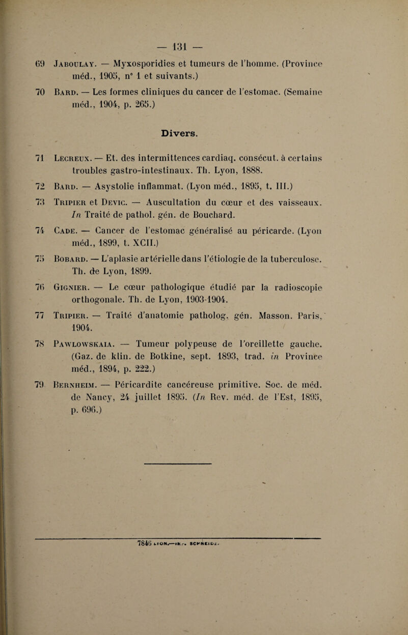 69 Jaboulay. — Myxosporidies et tumeurs de l’homme. (Province méd., 1905, n” 1 et suivants.) 70 Bard. — Les formes cliniques du cancer de l’estomac. (Semaine méd., 1904, p. 265.) Divers. 71 Lecreux. — Et. des intermittences cardiaq. consécut. à certains troubles gastro-intestinaux. Th. Lyon, 1888. 72 Bard. — Asystolie inflammat. (Lyon méd., 1895, t. 111.) 75 Tripier et Devic. — Auscultation du cœur et des vaisseaux. In Traité de pathol. gén. de Bouchard. 74 Cade. — Cancer de l’estomac généralisé au péricarde. (Lyon méd., 1899, t. XCII.) 75 Bobard. — L’aplasie artérielle dans l’étiologie de la tuberculose. Th. de Lyon, 1899. 76 Gignier. — Le cœur pathologique étudié par la radioscopie orthogonale. Th. de Lyon, 1903-1904. 77 Tripier. — Traité d’anatomie patholog. gén. Masson. Paris/ 1904. 78 Pawlowskaia. — Tumeur polypeuse de l’oreillette gauche. (Gaz. de klin. de Botkine, sept. 1893, trad. in Province méd., 1894, p. 222.) 79 Bernheim. — Péricardite cancéreuse primitive. Soc. de méd. de Nancy, 24 juillet 1895. (In Bev. méd. de l’Est, 1895, p. 696.) 7845 ON.-m.r. SCrNEIDê.