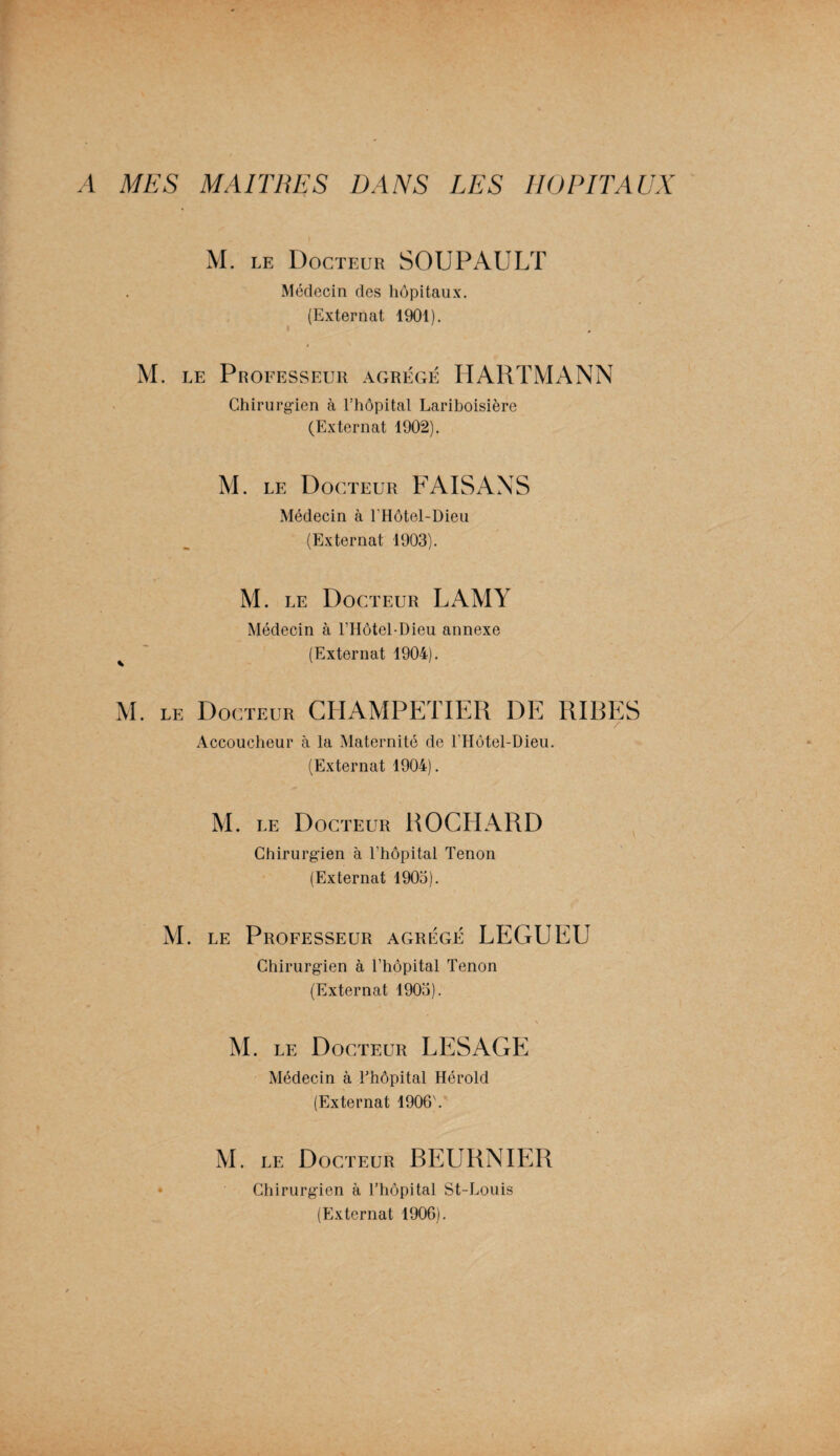 A MES MAITRES DANS LES HOPITAUX M. le Docteur SOUPAULT Médecin des hôpitaux. (Externat 1901). M. le Professeur agrégé HARTMANN Chirurgien à l’hôpital Lariboisière (Externat 1902). M. le Docteur FAISANS Médecin à l'Hôtel-Dieu (Externat 1903). M. le Docteur LAMY Médecin à l’Hôtel-Dieu annexe ^ (Externat 1904). M. le Docteur CHAMPETIER DE RIBES Accoucheur à la Maternité de l’Hôtel-Dieu. (Externat 1904). M. le Docteur ROCHARD Chirurgien à l’hôpital Tenon (Externat 1903). M. le Professeur agrégé LEGUEU Chirurgien à l’hôpital Tenon (Externat 1903). M. le Docteur LESAGE Médecin à l’hôpital Hérold (Externat 1906'. M. le Docteur BEURNIER Chirurgien à l’hôpital St-Louis (Externat 1906).