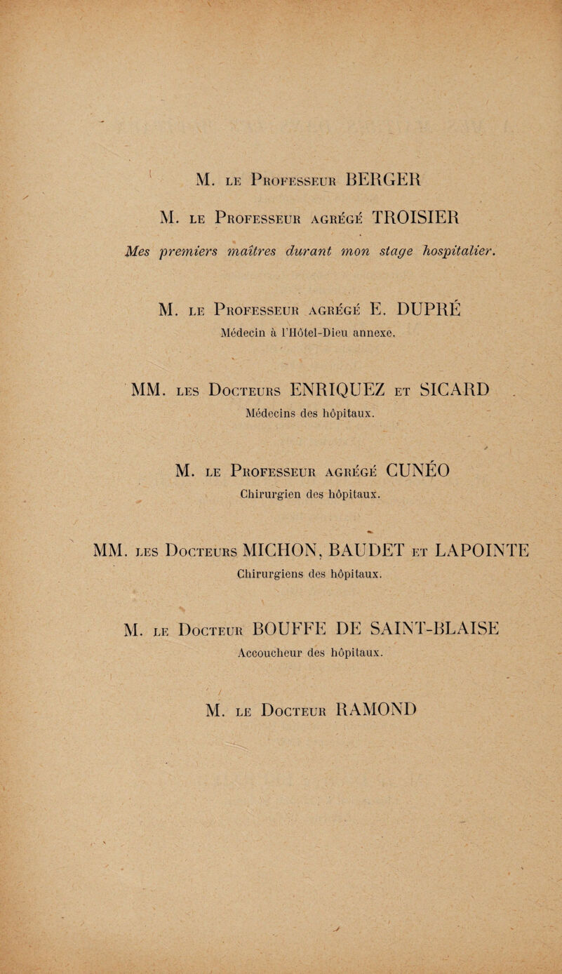 M. le Professeur agrégé TROISIER Mes 'premiers maîtres durant mon stage hospitalier. M. le Professeur agrégé E. DUPRÉ Médecin à l’Hôtel-Dieu annexe. MM. les Docteurs ENRIQUEZ et SICARD Médecins des hôpitaux. ~ - # M. le Professeur agrégé CUNÉO Chirurgien des hôpitaux. MM. les Docteurs MIGHON. BAUDET et LAPOINTE Chirurgiens des hôpitaux. M. LE Docteur BOUFFE DE SAINT-BLAISE Accoucheur des hôpitaux. ' i • .. . ' ■' , ,U’v M. le Docteur RAMOND