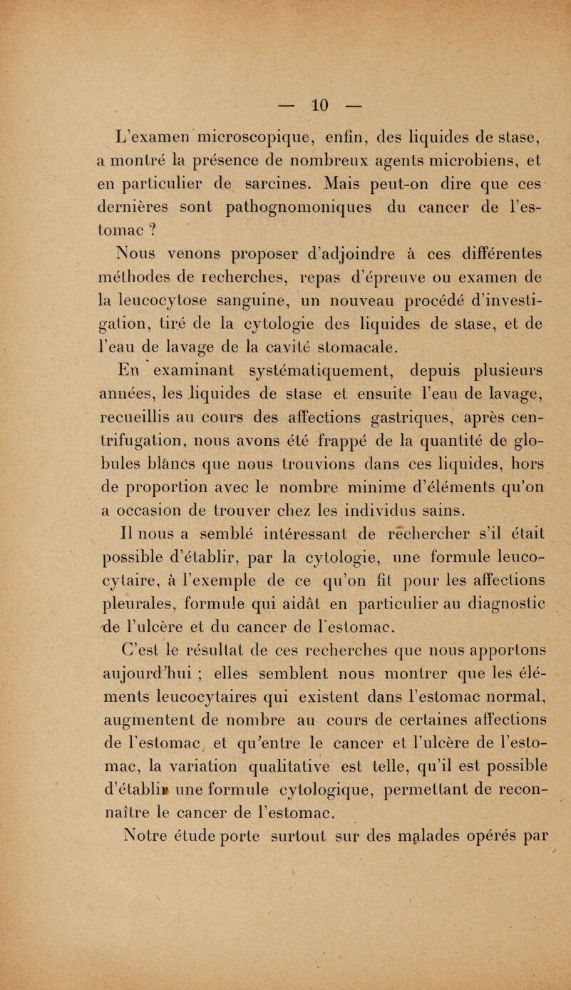 L’examen microscopique, enfin, des liquides de stase, a montré la présence de nombreux agents microbiens, et en particulier de sarcines. Mais peut-on dire que ces dernières sont pathognomoniques du cancer de l’es¬ tomac ? Nous venons proposer d’adjoindre à ces différentes méthodes de recherches, repas d’épreuve ou examen de la leucocytose sanguine, un nouveau procédé d’investi¬ gation, tiré de la cytologie des liquides de stase, et de l’eau de lavage de la cavité stomacale. En examinant systématiquement, depuis plusieurs années, les liquides de stase et ensuite l’eau de lavage, recueillis au cours des affections gastriques, après cen¬ trifugation, nous avons été frappé de la quantité de glo¬ bules blancs que nous trouvions dans ces liquides, hors de proportion avec le nombre minime d’éléments qu’on a occasion de trouver chez les individus sains. Il nous a semblé intéressant de rechercher s’il était possible d’établir, par la cytologie, une formule leuco¬ cytaire, à l’exemple de ce qu’on fit pour les affections pleurales, formule qui aidât en particulier au diagnostic de l’ulcère et du cancer de l'estomac. C’est le résultat de ces recherches que nous apportons aujourd’hui ; elles semblent nous montrer que les élé¬ ments leucocytaires qui existent dans l’estomac normal, augmentent de nombre au cours de certaines affections de l’estomac et qu’entre le cancer et l’ulcère de l’esto¬ mac, la variation qualitative est telle, qu’il est possible d’établi® une formule cytologique, permettant de recon¬ naître le cancer de l’estomac. Notre étude porte surtout sur des malades opérés par