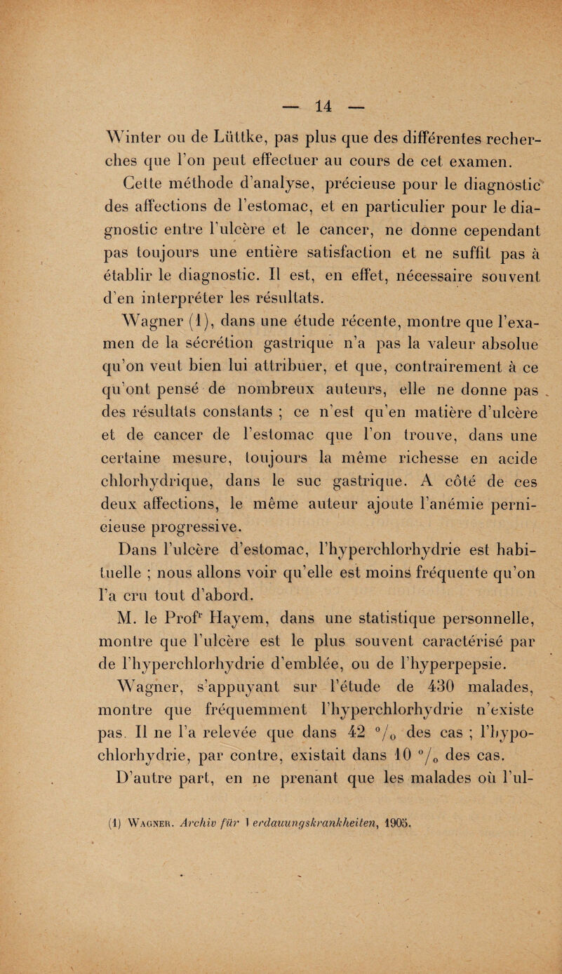 Winter ou de Liittke, pas plus que des différentes recher¬ ches que Ton peut effectuer au cours de cet examen. Cette méthode d’analyse, précieuse pour le diagnostic des affections de l’estomac, et en particulier pour le dia¬ gnostic entre l’ulcère et le cancer, ne donne cependant pas toujours une entière satisfaction et ne suffit pas à établir le diagnostic. Il est, en effet, nécessaire souvent d’en interpréter les résultats. Wagner (1), dans une étude récente, montre que l’exa¬ men de la sécrétion gastrique n’a pas la valeur absolue qu’on veut bien lui attribuer, et que, contrairement à ce qu’ont pensé de nombreux auteurs, elle ne donne pas des résultats constants ; ce n’est qu’en matière d’ulcère et de cancer de l’estomac que l’on trouve, dans une certaine mesure, toujours la même richesse en acide chlorhydrique, dans le suc gastrique. A côté de ces deux affections, le même auteur ajoute l’anémie perni¬ cieuse progressive. Dans l’ulcère d’estomac, l’hyperchlorhydrie est habi¬ tuelle ; nous allons voir qu’elle est moins fréquente qu’on l’a cru tout d’abord. M. le Prof1' Hayem, dans une statistique personnelle, montre que l’ulcère est le plus souvent caractérisé par de l’hyperchlorhydrie d’emblée, ou de l’hyperpepsie. Wagner, s’appuyant sur l’étude de 430 malades, montre que fréquemment l’hyperchlorhydrie n’existe pas. Il ne l’a relevée que dans 42 °/0 des cas ; l’hypo- chlorhydrie, par contre, existait dans 10 °/G des cas. D’autre part, en ne prenant que les malades où l’ul- (1) Wagnek. Archiv für I erdauiingskrcinkheiten, 1905.