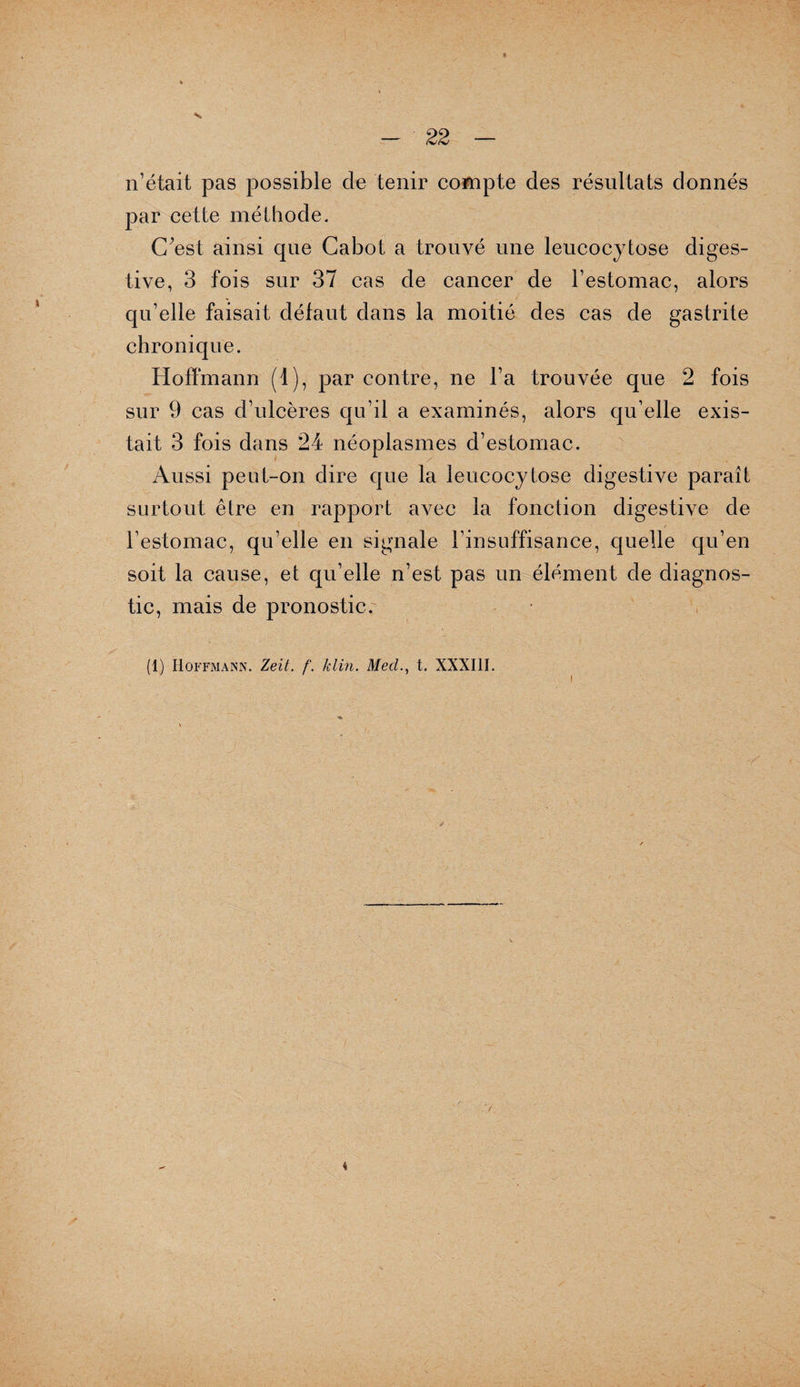 H 22 n’était pas possible de tenir compte des résultats donnés par cette méthode. C;est ainsi que Cabot a trouvé une leucocytose diges¬ tive, 3 fois sur 37 cas de cancer de l’estomac, alors qu’elle faisait défaut dans la moitié des cas de gastrite chronique. Hoffmann (1), par contre, ne l’a trouvée que 2 fois sur 9 cas d’ulcères qu’il a examinés, alors qu’elle exis¬ tait 3 fois dans 24 néoplasmes d’estomac. Aussi peut-on dire que la leucocylose digestive paraît surtout être en rapport avec la fonction digestive de l’estomac, qu’elle en signale l’insuffisance, quelle qu’en soit la cause, et qu’elle n’est pas un élément de diagnos¬ tic, mais de pronostic.