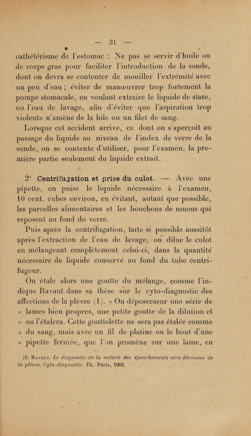 cathétérisme de l’estomac : Ne pas se servir d’huile ou de corps gras pour faciliter l’introduction de la sonde, dont on devra se contenter de mouiller l’extrémité avec un peu d’eau ; éviter de manœuvrer trop fortement la pompe stomacale, en voulant extraire le liquide de stase, ou l’eau de lavage, afin d’éviter que l’aspiration trop violente n’amène de la bile ou un filet de sang. Lorsque cet accident arrive, ce dont on s’aperçoit au passage du liquide au niveau de l’index de verre de la sonde, on se contente d’utiliser, pour l’examen, la pre¬ mière partie seulement du liquide extrait. 2° Centrifugation et prise du culot. — Avec une pipette, on puise le liquide nécessaire à l’examen, 10 cent, cubes environ, en évitant, autant que possible, les parcelles alimentaires et les bouchons de mucus qui reposent au fond du verre. Puis après la centrifugation, faite si possible aussitôt après l’extraction de l’eau de lavage, on dilue le culot en mélangeant complètement celui-ci, dans la quantité nécessaire de liquide conservé au fond du tube centri- fugeur. On étale alors une goutte du mélange, comme l’in¬ dique Ravaut dans sa thèse sur le cyto-diagnostic des affections de la plèvre (1). « On déposerasur une série de « lames bien propres, une petite goutte de la dilution et « on l’étalera. Cette gouttelette ne sera pas étalée comme « du sang, mais avec un fil de platine ou le bout d’une « pipette fermée, que l’on promène sur une lame, en (1) Ravaut. Le diagnostic de La nature des épanchements séro-fibrineux de la plèvre. Cyto-diagnostic. Th. Paris, 1901.