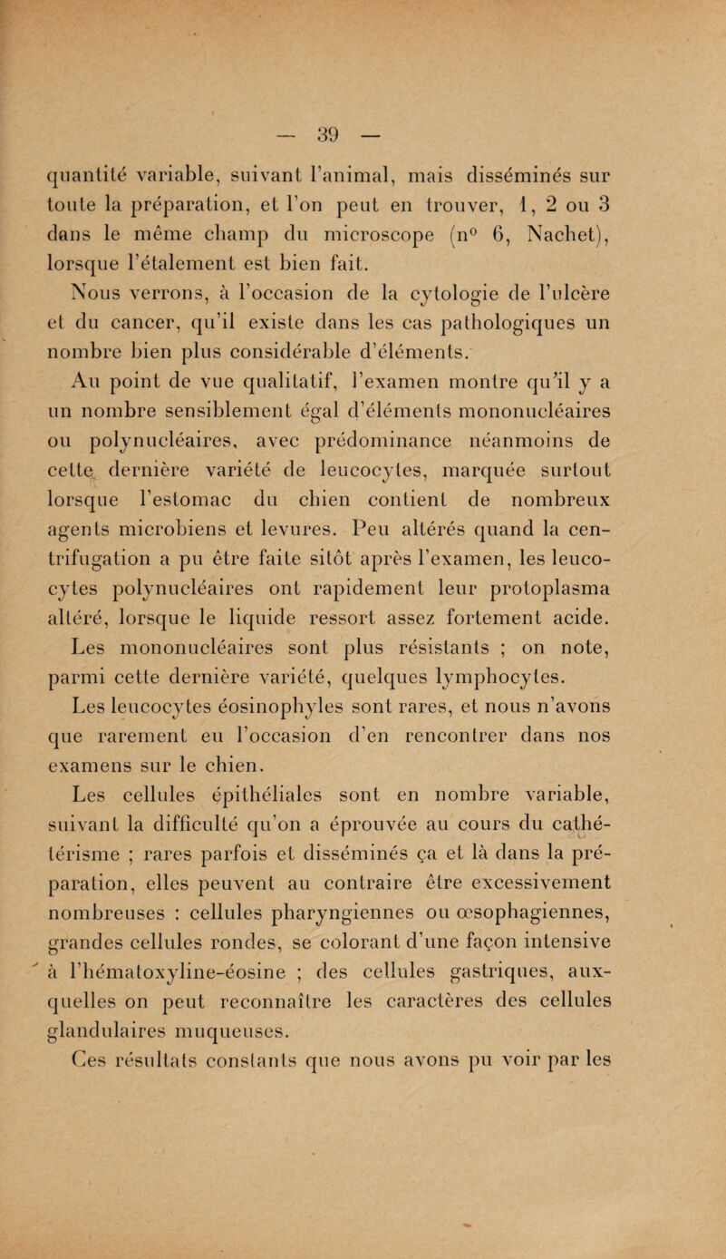 quantité variable, suivant l’animal, mais disséminés sur toute la préparation, et l’on peut en trouver, t, 2 ou 3 clans le même champ du microscope (n° 6, Nachet), lorscpie l’étalement est bien fait. Nous verrons, à l’occasion de la cytologie de l’ulcère et du cancer, qu’il existe dans les cas pathologiques un nombre bien plus considérable d’éléments. Au point de vue qualitatif, l’examen montre qu’il y a un nombre sensiblement égal d’éléments mononucléaires ou polynucléaires, avec prédominance néanmoins de cette dernière variété de leucocytes, marquée surtout lorsque l’estomac du chien contient de nombreux agents microbiens et levures. Peu altérés quand la cen¬ trifugation a pu être faite sitôt après l’examen, les leuco¬ cytes polynucléaires ont rapidement leur protoplasma altéré, lorsque le liquide ressort assez fortement acide. Les mononucléaires sont plus résistants ; on note, parmi cette dernière variété, quelques lymphocytes. Les leucocytes éosinophyles sont rares, et nous n’avons que rarement eu l’occasion d’en rencontrer dans nos examens sur le chien. Les cellules épithéliales sont en nombre variable, suivant la difficulté qu’on a éprouvée au cours du cathé¬ térisme ; rares parfois et disséminés ça et là dans la pré¬ paration, elles peuvent au contraire être excessivement nombreuses : cellules pharyngiennes ou œsophagiennes, grandes cellules rondes, se colorant d’une façon intensive à l’hématoxyline-éosine ; des cellules gastriques, aux¬ quelles on peut reconnaître les caractères des cellules glandulaires muqueuses. Ces résultats constants que nous avons pu voir par les