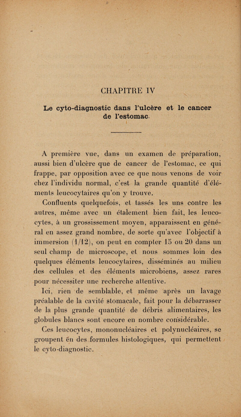 CHAPITRE IV Le cyto-diagnostic dans l’ulcère et le cancer de l’estomac. A première vue, dans un examen de préparation, aussi bien d’ulcère que de cancer de l’estomac, ce qui frappe, par opposition avec ce que nous venons de voir chez l’individu normal, c’est la grande quantité d’élé¬ ments leucocytaires qu’on y trouve. Confluents quelquefois, et tassés les uns contre les autres, même avec un étalement bien fait, les leuco¬ cytes, à un grossissement moyen, apparaissent en géné¬ ral en assez grand nombre, de sorte qu’avec l’objectif à immersion (1/12), on peut en compter 15 ou 20 dans un seul champ de microscope, et nous sommes loin des quelques éléments leucocytaires, disséminés au milieu des cellules et des éléments microbiens, assez rares pour nécessiter une recherche attentive. Ici, rien de semblable, et même après un lavage préalable de la cavité stomacale, fait pour la débarrasser de la plus grande quantité de débris alimentaires, les globules blancs sont encore en nombre considérable. Ces leucocytes, mononucléaires et polynucléaires, se groupent en des formules histologiques, qui permettent le cyto-diagnostic.