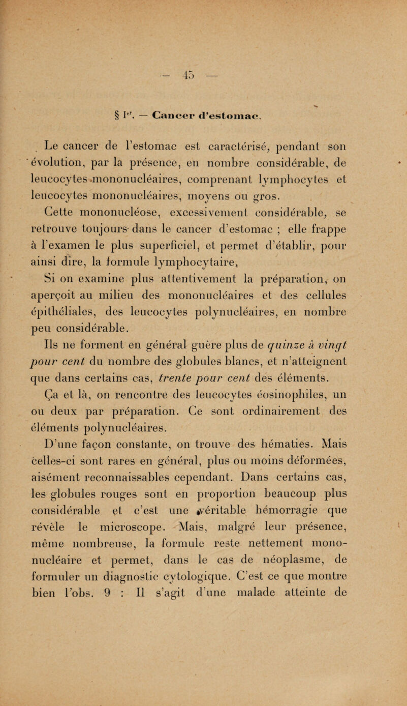 § Ier. — Cancer d’estomac. Le cancer de l’estomac est caractérisé, pendant son évolution, parla présence, en nombre considérable, de leucocytes .mononucléaires, comprenant lymphocytes et leucocytes mononucléaires, moyens ou gros. Cette mononucléose, excessivement considérable, se retrouve toujours- dans le cancer d’estomac ; elle frappe à l’examen le plus superficiel, et permet d’établir, pour ainsi dire, la formule lymphocytaire, Si on examine plus attentivement la préparation, on aperçoit au milieu des mononucléaires et des cellules épithéliales, des leucocytes polynucléaires, en nombre peu considérable. Ils ne forment en général guère plus de quinze à vingt pour cent du nombre des globules blancs, et n’atteignent que dans certains cas, trente pour cent des éléments. Ça et là, on rencontre des leucocytes éosinophiles, un ou deux par préparation. Ce sont ordinairement des éléments polynucléaires. D’une façon constante, on trouve des hématies. Mais celles-ci sont rares en général, plus ou moins déformées, aisément reconnaissables cependant. Dans certains cas, les globules rouges sont en proportion beaucoup plus considérable et c’est une ^véritable hémorragie que révèle le microscope. Mais, malgré leur présence, même nombreuse, la formule reste nettement mono¬ nucléaire et permet, dans le cas de néoplasme, de formuler un diagnostic cytologique. C’est ce que montre bien Lobs. 9 : Il s’agit d’une malade atteinte de