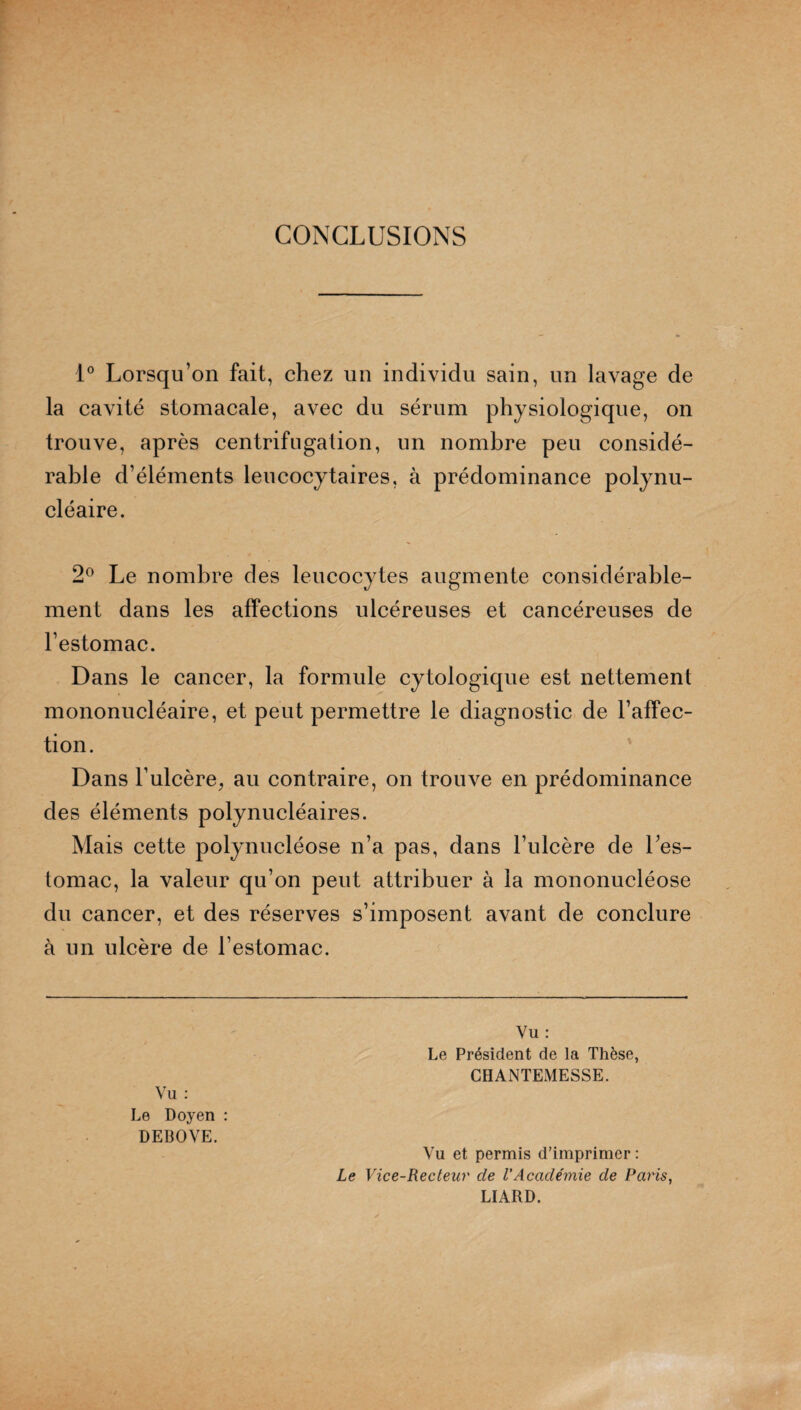 CONCLUSIONS 1° Lorsqu’on fait, chez un individu sain, un lavage de la cavité stomacale, avec du sérum physiologique, on trouve, après centrifugation, un nombre peu considé¬ rable d’éléments leucocytaires, à prédominance polynu¬ cléaire. 2° Le nombre des leucocytes augmente considérable¬ ment dans les affections ulcéreuses et cancéreuses de l’estomac. Dans le cancer, la formule cytologique est nettement mononucléaire, et peut permettre le diagnostic de l’affec¬ tion. Dans l’ulcère, au contraire, on trouve en prédominance des éléments polynucléaires. Mais cette polynucléose n’a pas, dans l’ulcère de l’es¬ tomac, la valeur qu’on peut attribuer à la mononucléose du cancer, et des réserves s’imposent avant de conclure à un ulcère de l’estomac. Vu : Le Doyen : DEBOVE. Vu : Le Président de la Thèse, CHANTEMESSE. Vu et permis d’imprimer : Le Vice-Recteur de l’Acaclémie de Paris, LIARD.