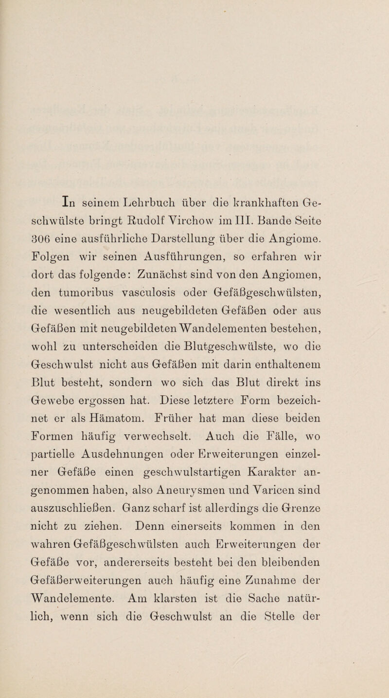 In seinem Lehrbuch über die krankhaften Ge¬ schwülste bringt Rudolf Virchow im III. Bande Seite 306 eine ausführliche Darstellung über die Angiome. Folgen wir seinen Ausführungen, so erfahren wir dort das folgende: Zunächst sind von den Angiomen, den tumoribus vasculosis oder Gefäßgeschwülsten, die wesentlich aus neugebildeten Gefäßen oder aus Gefäßen mit neugebildeten Wandelementen bestehen, wohl zu unterscheiden die Blutgeschwülste, wo die Geschwulst nicht aus Gefäßen mit darin enthaltenem Blut besteht, sondern wo sich das Blut direkt ins Gewebe ergossen hat. Diese letztere Form bezeich¬ net er als Hämatom. Früher hat man diese beiden Formen häufig verwechselt. Auch die Fälle, wo partielle Ausdehnungen oder Erweiterungen einzel¬ ner Gefäße einen geschwulstartigen Karakter an¬ genommen haben, also Aneurysmen und Varicen sind auszuschließen. Ganz scharf ist allerdings die Grenze nicht zu ziehen. Denn einerseits kommen in den wahren Gefäßgeschwülsten auch Erweiterungen der Gefäße vor, andererseits besteht bei den bleibenden Gefäßerweiterungen auch häufig eine Zunahme der Wandelemente. Am klarsten ist die Sache natür¬ lich, wenn sich die Geschwulst an die Stelle der