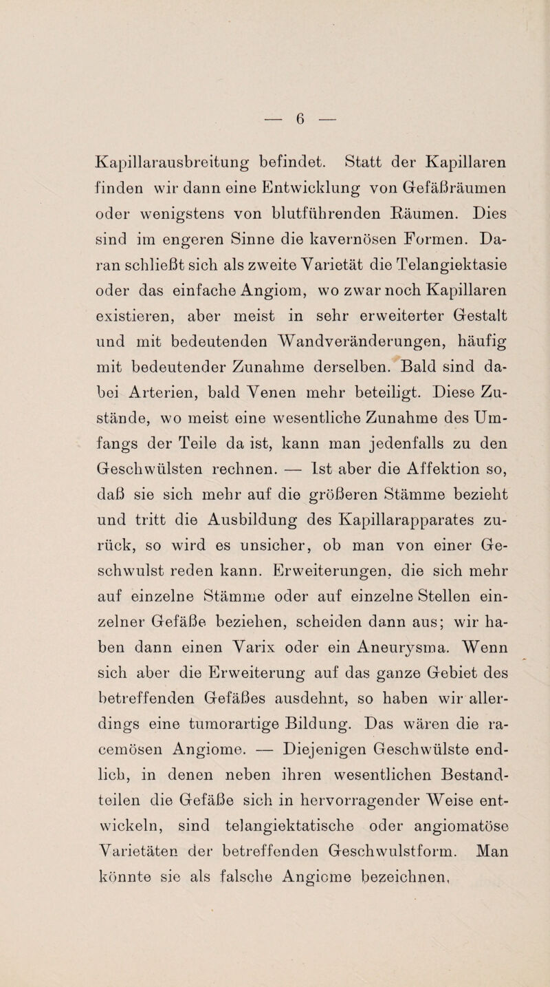 Kapillarausbreitung befindet. Statt der Kapillaren finden wir dann eine Entwicklung von Gefäßräumen oder wenigstens von blutführenden Räumen. Dies sind im engeren Sinne die kavernösen Formen. Da¬ ran schließt sich als zweite Varietät die Telangiektasie oder das einfache Angiom, wo zwar noch Kapillaren existieren, aber meist in sehr erweiterter Gestalt und mit bedeutenden Wandveränderungen, häufig mit bedeutender Zunahme derselben. Bald sind da¬ bei Arterien, bald Venen mehr beteiligt. Diese Zu¬ stände, wo meist eine wesentliche Zunahme des Um¬ fangs der Teile da ist, kann man jedenfalls zu den Geschwülsten rechnen. — Ist aber die Affektion so, daß sie sich mehr auf die größeren Stämme bezieht und tritt die Ausbildung des Kapillarapparates zu¬ rück, so wird es unsicher, ob man von einer Ge¬ schwulst reden kann. Erweiterungen, die sich mehr auf einzelne Stämme oder auf einzelne Stellen ein¬ zelner Gefäße beziehen, scheiden dann aus; wir ha¬ ben dann einen Varix oder ein Aneurysma. Wenn sich aber die Erweiterung auf das ganze Gebiet des betreffenden Gefäßes ausdehnt, so haben wir aller¬ dings eine tumorartige Bildung. Das wären die ra- cemösen Angiome. — Diejenigen Geschwülste end¬ lich, in denen neben ihren wesentlichen Bestand¬ teilen die Gefäße sich in hervorragender Weise ent¬ wickeln, sind telangiektatische oder angiomatöse Varietäten der betreffenden Geschwulstform. Man könnte sie als falsche Angicme bezeichnen,