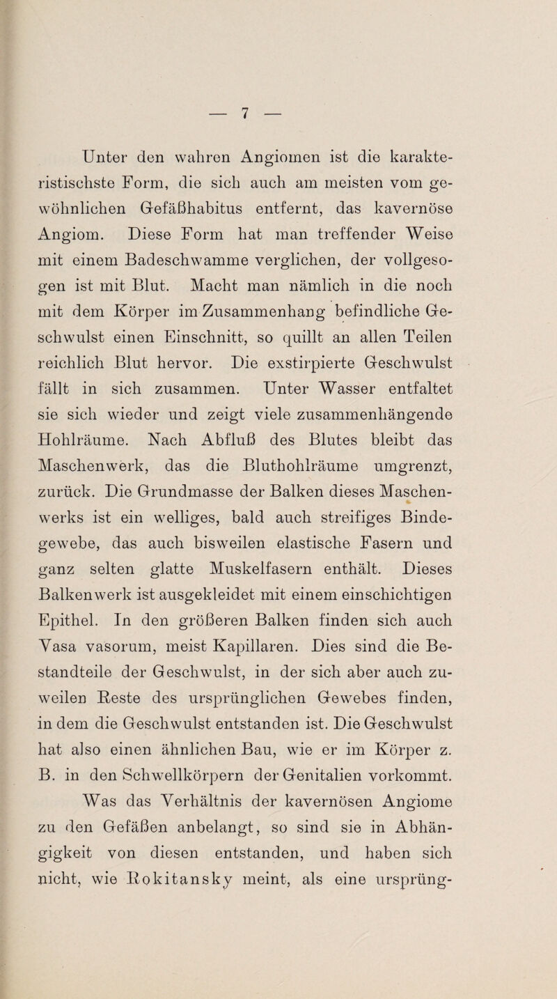 Unter den wahren Angiomen ist die karakte- ristischste Form, die sich auch am meisten vom ge¬ wöhnlichen Gefäßhabitus entfernt, das kavernöse Angiom. Diese Form hat man treffender Weise mit einem Badeschwamme verglichen, der vollgeso¬ gen ist mit Blut. Macht man nämlich in die noch mit dem Körper im Zusammenhang befindliche Ge¬ schwulst einen Einschnitt, so quillt an allen Teilen reichlich Blut hervor. Die exstirpierte Geschwulst fällt in sich zusammen. Unter Wasser entfaltet sie sich wieder und zeigt viele zusammenhängende Hohlräume. Nach Abfluß des Blutes bleibt das Maschenwerk, das die Bluthohlräume umgrenzt, zurück. Die Grundmasse der Balken dieses Maschen¬ werks ist ein welliges, bald auch streifiges Binde¬ gewebe, das auch bisweilen elastische Fasern und ganz selten glatte Muskelfasern enthält. Dieses Balkenwerk ist ausgekleidet mit einem einschichtigen Epithel, ln den größeren Balken finden sich auch Yasa vasorum, meist Kapillaren. Dies sind die Be¬ standteile der Geschwulst, in der sich aber auch zu¬ weilen Beste des ursprünglichen Gewebes finden, in dem die Geschwulst entstanden ist. Die Geschwulst hat also einen ähnlichen Bau, wie er im Körper z. B. in den Schwellkörpern der Genitalien vorkommt. Was das Verhältnis der kavernösen Angiome zu den Gefäßen anbelangt, so sind sie in Abhän¬ gigkeit von diesen entstanden, und haben sich nicht, wie Rokitansky meint, als eine ursprüng-