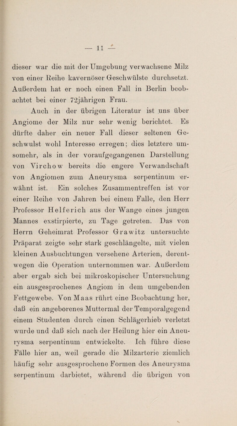 dieser war die mit der Umgebung verwachsene Milz von einer .Reihe kavernöser Geschwülste durchsetzt. Außerdem hat er noch einen Fall in Berlin beob¬ achtet bei einer 72jährigen Frau. Auch in der übrigen Literatur ist uns über Angiome der Milz nur sehr wenig berichtet. Es dürfte daher ein neuer Fall dieser seltenen Ge¬ schwulst wohl Interesse erregen; dies letztere um¬ somehr, als in der voraufgegangenen Darstellung von Yirchow bereits die engere Verwandschaft von Angiomen zum Aneurysma serpentinum er¬ wähnt ist. Ein solches Zusammentreffen ist vor einer Reihe von Jahren bei einem Falle, den Herr Professor Helfe rieh aus der Wange eines jungen Mannes exstirpierte, zu Tage getreten. Das von Herrn Geheimrat Professor Grawitz untersuchte Präparat zeigte sehr stark geschlängelte, mit vielen kleinen Ausbuchtungen versehene Arterien, derent¬ wegen die Operation unternommen war. Außerdem aber ergab sich bei mikroskopischer Untersuchung ein ausgesprochenes Angiom in dem umgebenden Fettgewebe. Von Maas rührt eine Beobachtung her, daß ein angeborenes Muttermal der Temporalgegend einem Studenten durch einen Schlägerhieb verletzt wurde und daß sich nach der Heilung hier ein Aneu¬ rysma serpentinum entwickelte. Ich führe diese Fälle hier an, weil gerade die Milzarterie ziemlich häufig sehr ausgesprochene Formen des Aneurysma serpentinum darbietet, während die übrigen von