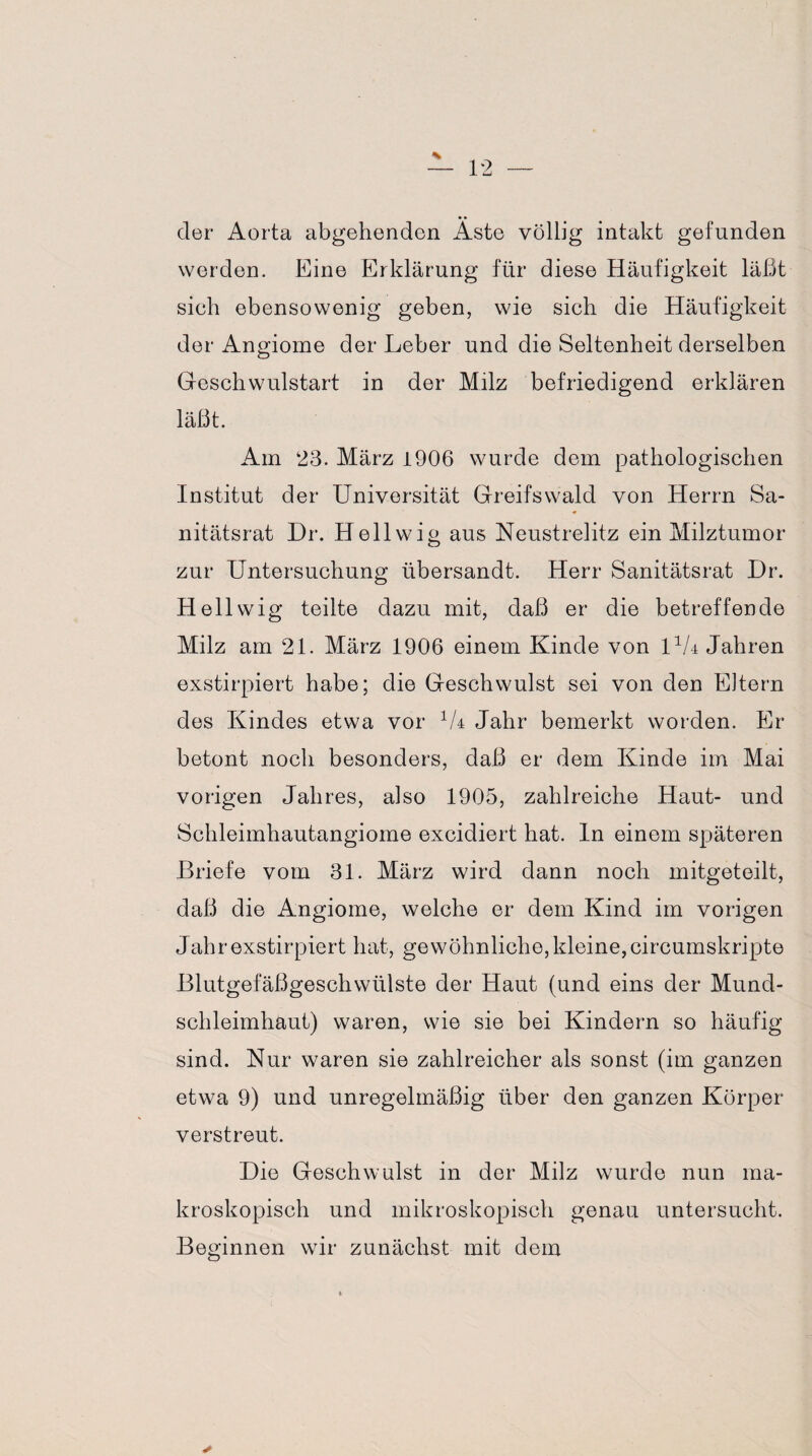der Aorta abgehenden Aste völlig intakt gefunden werden. Eine Erklärung für diese Häufigkeit läßt sieh ebensowenig geben, wie sich die Häufigkeit der Angiome der Leber und die Seltenheit derselben Geschwulstart in der Milz befriedigend erklären läßt. Am 23. März 1906 wurde dem pathologischen Institut der Universität Greifswald von Herrn Sa¬ nitätsrat Dr. Hellwig aus Neustrelitz ein Milztumor zur Untersuchung übersandt. Herr Sanitätsrat Dr. Hellwig teilte dazu mit, daß er die betreffende Milz am 21. März 1906 einem Kinde von DA Jahren exstirpiert habe; die Geschwulst sei von den Eltern des Kindes etwa vor 1U Jahr bemerkt worden. Er betont noch besonders, daß er dem Kinde im Mai vorigen Jahres, also 1905, zahlreiche Haut- und Schleimhautangiome excidiert hat. In einem späteren Briefe vom 31. März wird dann noch mitgeteilt, daß die Angiome, welche er dem Kind im vorigen Jahr exstirpiert hat, gewöhnliche, kleine, circumskripte Blutgefäßgeschwülste der Haut (und eins der Mund¬ schleimhaut) waren, wie sie bei Kindern so häufig sind. Nur waren sie zahlreicher als sonst (im ganzen etwa 9) und unregelmäßig über den ganzen Körper verstreut. Die Geschwulst in der Milz wurde nun ma¬ kroskopisch und mikroskopisch genau untersucht. Beginnen wir zunächst mit dem